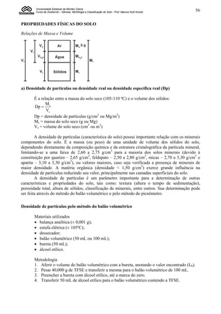 Universidade Estadual de Montes Claros
        Curso de Zootecnia – Gênese, Morfologia e Classificação do Solo - Prof. Marcos Koiti Kondo   56


PROPRIEDADES FÍSICAS DO SOLO

Relações de Massa e Volume




a) Densidade de partículas ou densidade real ou densidade específica real (Dp)

       É a relação entre a massa do solo seco (105-110 ºC) e o volume dos sólidos:
             M
       Dp  s
              Vs
       Dp = densidade de partículas (g/cm3 ou Mg/m3)
       Ms = massa do solo seco (g ou Mg)
       Vs = volume do solo seco (cm3 ou m3)

        A densidade de partículas (característica do solo) possui importante relação com os minerais
componentes do solo. É a massa (ou peso) de uma unidade de volume dos sólidos do solo,
dependendo diretamente da composição química e da estrutura cristalográfica da partícula mineral,
limitando-se a uma faixa de 2,60 a 2,75 g/cm3 para a maioria dos solos minerais (devido à
constituição por quartzo – 2,65 g/cm3, feldspato – 2,50 a 2,80 g/cm3, micas – 2,70 a 3,30 g/cm3 e
apatita – 3,10 a 3,30 g/cm3), ou valores maiores, caso seja verificada a presença de minerais de
maior densidade. A matéria orgânica (densidade < 1,50 g/cm3) exerce grande influência na
densidade de partículas reduzindo seu valor, principalmente nas camadas superficiais do solo.
        A densidade de partículas é um parâmetro importante para a determinação de outras
características e propriedades do solo, tais como: textura (altera o tempo de sedimentação),
porosidade total, altura de sólidos, classificação de minerais, entre outros. Sua determinação pode
ser feita através do método do balão volumétrico o pelo método do picnômetro.

Densidade de partículas pelo método do balão volumétrico

       Materiais utilizados
        balança analítica (± 0,001 g);
        estufa elétrica (± 105ºC);
        dessecador;
        balão volumétrico (50 mL ou 100 mL);
        bureta (50 mL);
        álcool etílico.

       Metodologia
       1. Aferir o volume do balão volumétrico com a bureta, anotando o valor encontrado (Lb).
       2. Pesar 40,000 g de TFSE e transferir a mesma para o balão volumétrico de 100 mL.
       3. Preencher a bureta com álcool etílico, até a marca do zero.
       4. Transferir 50 mL de álcool etílico para o balão volumétrico contendo a TFSE.
 