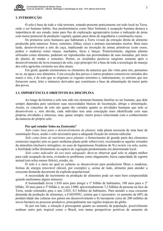 Universidade Estadual de Montes Claros
        Curso de Zootecnia – Gênese, Morfologia e Classificação do Solo - Prof. Marcos Koiti Kondo   3


1. INTRODUÇÃO

        O solo é base de toda a vida terrestre, estando presente praticamente em todo local na Terra,
onde o ser humano habita. Sua predominância como fator limitante à ocupação humana destaca a
importância de seu estudo, tanto para fins de exploração agropecuária (como a indicação de áreas
com maior potencial de produção vegetal), quanto para obras de engenharia e construções rurais.
        Os primeiros seres humanos que habitaram a Terra viviam da extração direta de alimento
produzido pela natureza: frutos, sementes, folhas, raízes e animais encontrados mortos. Bem mais
tarde, desenvolveram a arte da caça, implicando na invenção de armas primitivas (com ossos,
pedras e madeira) como maças, machados, facas e lanças. Posteriormente, algumas plantas
utilizadas como alimento, puderam ser reproduzidas nas proximidades de suas moradias, por meio
do plantio de mudas e sementes. Porém, os resultados positivos surgiram somente após o
desenvolvimento da lavra (manejo) do solo, cujo princípio foi a base de toda a tecnologia de manejo
dos solos agrícolas existente nos dias atuais.
        Em geral, quando enumeramos os elementos da natureza que são vitais para nós, pensamos
no ar, na água e nos alimentos. Com exceção dos peixes e outros produtos comestíveis retirados dos
mares e rios, é do solo que se originam os vegetais terrestres e, indiretamente, os animais que nos
fornecem carne, leite e inúmeros derivados que constituem a base da alimentação da maior parte
dos povos.

1.1. IMPORTÂNCIA E OBJETIVOS DA DISCIPLINA

       Ao longo da história o solo tem sido um elemento bastante familiar ao ser humano, que dele
sempre dependeu para satisfazer suas necessidades básicas de locomoção, abrigo e alimentação.
Assim, os conceitos de solo são quase tão variados quanto as atividades humanas que nele se
desenvolvem e, sem dúvida, cada indivíduo tem uma concepção mais identificada com suas
próprias atividades e interesse, mas, quase sempre, muito pouco relacionada com o conhecimento
da natureza do próprio solo.

         Por quê estudar Solos na Zootecnia?
         Solo como base para o desenvolvimento de plantas: toda planta necessita de uma base de
sustentação física, sendo o solo necessário para a adequada fixação do sistema radicular.
         Solo como fonte de nutrientes para plantas: o fornecimento de grande parte dos elementos
essenciais (aqueles sem os quais nenhuma planta pode sobreviver), excetuando-se aqueles oriundos
da atmosfera (inclusive nitrogênio, no caso de leguminosas fixadoras de N2) ocorre via solo, assim,
a fertilidade influi diretamente na espécie de vegetação predominante em determinado local.
         Solo como indicador do uso mais adequado: deve-se observar qual solo se adapta melhor
para cada ocupação da terra, evitando-se problemas como alagamento, baixa capacidade de suporte
animal (em solos menos férteis), erosão, etc.
         O solo é o meio no qual as culturas se desenvolvem para produzirem fibras e madeiras,
formas de energia renovável (álcool, por exemplo) e, acima de tudo, alimento para atender a
crescente demanda decorrente da explosão populacional.
         A necessidade do incremento na produção de alimentos pode ser mais bem compreendida
quando analisamos alguns números:
         A humanidade levou 1.830 anos para atingir o 1º bilhão de habitantes, 100 anos para o 2º
bilhão, 30 anos para o 3º bilhão e, no ano 2.000, aproximadamente 7,2 bilhões de pessoas na face da
Terra, sendo estimados para o ano 2.025, 8,3 bilhões de habitantes. Para atender a essa crescente
demanda da produção de alimentos, a FAO/ONU, estima que é necessário: a) aumento de 60% da
produtividade das culturas nos países em desenvolvimento e b) incorporar cerca de 200 milhões de
novos hectares ao processo produtivo, principalmente nas regiões tropicais do globo.
         Se por um lado, a situação é preocupante quanto ao aumento da população, possivelmente
nenhum outro país tropical como o Brasil, tem tantas perspectivas positivas de aumento da
 