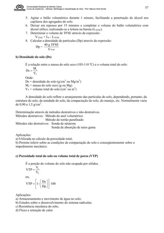 Universidade Estadual de Montes Claros
        Curso de Zootecnia – Gênese, Morfologia e Classificação do Solo - Prof. Marcos Koiti Kondo   57


       5. Agitar o balão volumétrico durante 1 minuto, facilitando a penetração do álcool nos
          capilares dos agregados do solo.
       6. Deixar em repouso por 15 minutos e completar o volume do balão volumétrico com
          álcool etílico, realizando-se a leitura na bureta (LTFSE).
       7. Determinar o volume de TFSE através da expressão:
             VTFSE = Lb - LTFSE
       8. Calcular a densidade de partículas (Dp) através da expressão:
                      40 g TFSE
              Dp =
                         VTFSE

b) Densidade do solo (Ds)

       É a relação entre a massa do solo seco (105-110 ºC) e o volume total do solo:
             M
       Ds  s
             VT
       Onde:
       Ds = densidade do solo (g/cm3 ou Mg/m3)
       Ms = massa do solo seco (g ou Mg)
       VT = volume total do solo (cm3 ou m3)

        A densidade do solo reflete o arranjamento das partículas do solo, dependendo, portanto, da
estrutura do solo, da umidade do solo, da compactação do solo, do manejo, etc. Normalmente varia
de 0,90 a 1,5 g/cm3.

Determinação através de métodos destrutivos e não-destrutivos.
Métodos destrutivos: Método do anel volumétrico
                     Método do torrão parafinado
Métodos não destrutivos: Sonda de nêutrons
                         Sonda de absorção de raios gama

Aplicações:
a) Utilizada no cálculo da porosidade total;
b) Permite inferir sobre as condições de compactação do solo e conseqüentemente sobre o
impedimento mecânico.

c) Porosidade total do solo ou volume total de poros (VTP)

       É a porção do volume do solo não ocupada por sólidos.
               V
       VTP  v
              VT
       ou,
                Ds 
       VTP  1 - 
                   Dp   100
                       
                     

Aplicações:
a) Armazenamento e movimento de água no solo;
b) Estudos sobre o desenvolvimento do sistema radicular;
c) Resistência mecânica do solo;
d) Fluxo e retenção de calor.
 