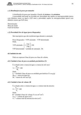 Universidade Estadual de Montes Claros
       Curso de Zootecnia – Gênese, Morfologia e Classificação do Solo - Prof. Marcos Koiti Kondo   58



c.1) Distribuição de poros por tamanho

       A distribuição de poros por tamanho é função da textura e da estrutura.
       A porosidade total pode ser dividida em: porosidade não capilar ou macroporosidade (poros
com diâmetro maior ou igual a 0,05 mm) e porosidade capilar ou microporosidade (poros com
diâmetro menor que 0,05 mm).

Determinação:
Mesa de tensão
Funil de buchner

c.2) Porosidade livre de água (poros bloqueados)

       São macroporos que não receberam água durante a saturação.

       Poros bloqueados = VTP calculado – VTP determinado
       Onde,
                         Ds 
       VTP calculado  1 - 
                              100
                              
                         Dp 
       VTP determinado = umidade de saturação . Ds

d) Umidade do solo

       Pode ser expressa à base de peso ou a base de volume.

d.1) Umidade à base de peso ou umidade gravimétrica (U)

       É a relação entre a massa de água e a massa de solo seco:
            M H2O
       U         100
             Ms
       Onde,
       U = umidade à base de peso ou umidade gravimétrica (% ou g/g)
       MH2O = massa de água (g)
       Ms = massa de solo seco (g)

d.2) Umidade à base de volume ()

       É a relação entre o volume de água e o volume total da amostra:
           VH O
       θ  2 100
            VT
       Onde,
        = umidade à base de volume (% ou cm3/cm3)
       VH2O = volume de água (cm3)
       VT = volume total da amostra de solo (cm3)
 