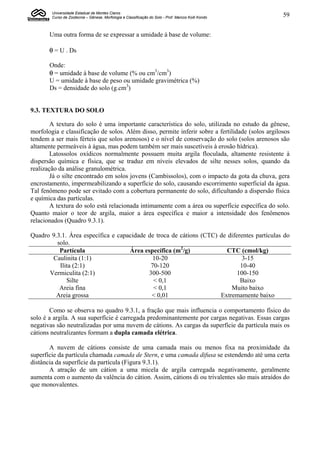 Universidade Estadual de Montes Claros
        Curso de Zootecnia – Gênese, Morfologia e Classificação do Solo - Prof. Marcos Koiti Kondo   59


       Uma outra forma de se expressar a umidade à base de volume:
       
        = U . Ds

       Onde:
        = umidade à base de volume (% ou cm3/cm3)
       U = umidade à base de peso ou umidade gravimétrica (%)
       Ds = densidade do solo (g.cm3)


9.3. TEXTURA DO SOLO

        A textura do solo é uma importante característica do solo, utilizada no estudo da gênese,
morfologia e classificação de solos. Além disso, permite inferir sobre a fertilidade (solos argilosos
tendem a ser mais férteis que solos arenosos) e o nível de conservação do solo (solos arenosos são
altamente permeáveis à água, mas podem também ser mais suscetíveis à erosão hídrica).
        Latossolos oxídicos normalmente possuem muita argila floculada, altamente resistente à
dispersão química e física, que se traduz em níveis elevados de silte nesses solos, quando da
realização da análise granulométrica.
        Já o silte encontrado em solos jovens (Cambissolos), com o impacto da gota da chuva, gera
encrostamento, impermeabilizando a superfície do solo, causando escorrimento superficial da água.
Tal fenômeno pode ser evitado com a cobertura permanente do solo, dificultando a dispersão física
e química das partículas.
        A textura do solo está relacionada intimamente com a área ou superfície específica do solo.
Quanto maior o teor de argila, maior a área específica e maior a intensidade dos fenômenos
relacionados (Quadro 9.3.1).

Quadro 9.3.1. Área específica e capacidade de troca de cátions (CTC) de diferentes partículas do
         solo.
          Partícula                 Área específica (m2/g)              CTC (cmol/kg)
       Caulinita (1:1)                       10-20                            3-15
          Ilita (2:1)                       70-120                           10-40
      Vermiculita (2:1)                    300-500                          100-150
             Silte                           < 0,1                           Baixo
          Areia fina                         < 0,1                       Muito baixo
         Areia grossa                       < 0,01                   Extremamente baixo

       Como se observa no quadro 9.3.1, a fração que mais influencia o comportamento físico do
solo é a argila. A sua superfície é carregada predominantemente por cargas negativas. Essas cargas
negativas são neutralizadas por uma nuvem de cátions. As cargas da superfície da partícula mais os
cátions neutralizantes formam a dupla camada elétrica.

       A nuvem de cátions consiste de uma camada mais ou menos fixa na proximidade da
superfície da partícula chamada camada de Stern, e uma camada difusa se estendendo até uma certa
distância da superfície da partícula (Figura 9.3.1).
       A atração de um cátion a uma micela de argila carregada negativamente, geralmente
aumenta com o aumento da valência do cátion. Assim, cátions di ou trivalentes são mais atraídos do
que monovalentes.
 