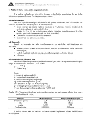 Universidade Estadual de Montes Claros
        Curso de Zootecnia – Gênese, Morfologia e Classificação do Solo - Prof. Marcos Koiti Kondo                           61


b) Análise textural ou mecânica ou granulométrica

        É a análise realizada em laboratório, fornece a distribuição quantitativa das partículas
unitárias menores que 2,0 mm. Envolve as seguintes etapas:

b.1) Pré-tratamento
       Utiliza-se o pré-tratamento para a eliminação dos agentes cimentantes, íons floculantes e sais
solúveis, buscando uma maior dispersão da amostra de solo.
        Solos com teor de matéria orgânica superiores a 5%, faz-se a remoção (oxidação) da
           M.O. com peróxido de hidrogênio (H2O2);
        Óxidos de Fe e Al são retirados com solução ditionito-citrato-bicarbonato de sódio
           (prática questionável em solos tropicais, ricos em óxidos);
        Carbonatos são retirados com ácido clorídrico;
        Sais solúveis são retirados por diálise.

b.2) Dispersão
       Destrói os agregados do solo, transformando-os em partículas individualizadas em
suspensão.
        Método químico: NaOH ou hexametafosfato de sódio + carbonato de sódio, conhecido
           como calgon;
        Método mecânico: agitação suave e demorada ou agitação violenta e rápida;
        Ultra-som

b.3) Separação das frações do solo
       Areias são separadas por tamisação (peneiramento), já o silte e a argila são separados pelo
tempo de sedimentação, através da Lei de Stokes:
               9. h. 
       t=
           2(Dp - Df). g. r 2

       Onde,
       t = tempo de sedimentação (s)
       h = profundidade de coleta (cm)
        = viscosidade da água (centipoises)
       Dp = densidade de partículas (g/cm3)
       Df = densidade da água (ou do fluido) (g/cm3)
       g = aceleração gravitacional no laboratório (g/s2)
       r = raio da menor partícula a se sedimentar (0,0001 cm)

Quadro 9.3.3. Tempo aproximado de sedimentação requerido por partículas de solo em água para a
         profundidade de 10 cm.

          Partícula                                       Diâmetro (mm)                              Tempo de sedimentação
      Areia muito grossa                                       2,0                                           0,03 s
             Silte                                             0,05                                         4,5 min
            Argila                                            0,002                                          7,7 h
       Argila ultrafina                                     0,0000002                                      860 anos

      A análise textural pode ser realizada através do método da pipeta ou método do hidrômetro
de Bouyoucos.
 
