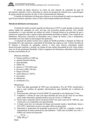 Universidade Estadual de Montes Claros
        Curso de Zootecnia – Gênese, Morfologia e Classificação do Solo - Prof. Marcos Koiti Kondo   62


        O método da pipeta baseia-se na coleta de uma alíquota da suspensão da qual foi
previamente separado a areia e determina-se, através de pesagem do material seco, a porcentagem
de argila contida nas amostras de solo. O silte é determinado por diferença.
        O método do hidrômetro de Bouyoucos baseia-se na concentração de argila na suspensão da
qual foi previamente separado a areia. O silte é determinado também por diferença.

Método do hidrômetro de bouyoucos

        O método de análise textural sugerido por Bouyoucos (1927) é usado quando se deseja uma
análise rápida dos separados do solo, sem que seja necessária grande precisão. Este método
normalmente é o mais utilizado em análises de rotina. O método baseia-se no princípio de que o
material em suspensão (silte e argila) confere determinada densidade ao líquido. Com a ajuda de um
hidrômetro, Bouyoucos relacionou as densidades com o tempo de leitura e com a temperatura,
calculando com estes dados as porcentagens das partículas.
        A realização da análise textural sem a adição de NaOH possibilita a obtenção do Índice de
Floculação (IF), que representa a capacidade de floculação das argilas no solo. Valores elevados do
IF indicam a formação de agregados estáveis e solos mais friáveis, permitindo melhor
desenvolvimento radicular e aeração, em função de uma melhor porosidade do solo. Solos ácidos,
ricos em Al são geralmente floculados. Cálcio e magnésio são floculantes, reduzindo o efeito tóxico
de altas concentrações de Al.

       Materiais utilizados
        balança analítica ( 0,001 g);
        agitador Hamilton Beach;
        água destilada;
        NaOH 1N;
        peneira n.º 270 (0,053 mm);
        provetas (1.000 e 250 ml);
        béquer (250 ml);
        estufa elétrica ( 105ºC);
        dessecador;
        hidrômetro;
        termômetro (ºC);

       Metodologia
       1. Pesar uma dada quantidade de TFSA que corresponda a 50 g de TFSE, transferindo-a
          para o copo metálico do agitador, adicionando-se água destilada até a cobertura da
          amostra.
       2. Posteriormente, adicionar 10 ml de NaOH 1N, mantendo-se em repouso por 15 min.
       3. Completar o volume do copo com água destilada até cerca de um terço de sua altura,
          sendo então submetida à agitação durante cerca de 10 min a 12.000 rpm.
       4. Passar toda a suspensão através da peneira 0,053 mm, para a proveta de 1.000 mL, cujo
          volume deve ser completado com água destilada.
       5. A fração areia deve ser colocada em béquer previamente tarado e identificado. Secar a
          105-110ºC e determinar seu peso seco após esfriar em dessecador.
       6. Determinar a temperatura da suspensão na proveta de 1.000 mL e calcular o tempo de
          sedimentação da menor partícula de silte (diâmetro = 0,002 mm ou 0,0002 cm e raio r =
          0,0001 cm), através da expressão:
               9. h. 
       t=
          2(Dp - Df). g. r 2
       Onde:
 