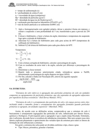 Universidade Estadual de Montes Claros
        Curso de Zootecnia – Gênese, Morfologia e Classificação do Solo - Prof. Marcos Koiti Kondo   63


       t = tempo de sedimentação (s)
       h = profundidade de coleta (5 cm)
        = viscosidade da água (centipoises)
       Dp = densidade de partículas (g/cm3)
       Df = densidade da água (ou do fluido) (g/cm3)
       g = aceleração gravitacional no laboratório (978,4221 g/s2)
       r = raio da menor partícula a se sedimentar (0,0001 cm)

       7. Após a homogeneização com agitador próprio, deixar a amostra t horas em repouso, e
          coletar a suspensão a uma profundidade de 5 cm, transferindo-a para a proveta de 250
          mL.
       8. Colocar o hidrômetro, e fazer a leitura da argila; determinar a temperatura da suspensão
          logo após a retirada do hidrômetro.
       a) Adicionar 0,2 à leitura do hidrômetro para cada grau acima de 68ºF (temperatura de
          calibração do hidrômetro).
       b) Subtrair 0,2 da leitura do hidrômetro para cada grau abaixo de 68ºF.

       Temperatura
              9       
       o
         F =   o C   32
              5       
              5 o
       o
         C =  ( F - 32)
              9
       9. Com a leitura corrigida do hidrômetro, calcular a porcentagem de argila.
       10. Com os resultados da areia total e da argila, calcular por diferença a porcentagem do
           silte.
       11. Determinar a classe textural.
       12. Repetir todo o processo anteriormente citado, retirando-se apenas o NaOH,
           determinando a porcentagem de argila dispersa em água (ADA).
       13. Por fim, calcular o Índice de Floculação (IF), através da seguinte equação:
             arg ila total - ADA
       IF                        100
                  argila total


9.4. ESTRUTURA

       “Estrutura do solo refere-se à agregação das partículas primárias do solo em unidades
compostas ou agrupamentos de partículas primárias, que são separadas de agregados adjacentes
por superfícies de fraca resistência” (Soil Survey Manual, 1951).

       “Estrutura do solo é o arranjamento das partículas do solo e do espaço poroso entre elas;
incluindo ainda o tamanho, forma e arranjamento dos agregados formados quando partículas
primárias se agrupam, em unidades separáveis” (Marshall, 1962).

        Assim, de acordo com as definições acima, compreende-se que a estrutura do solo é
basicamente o arranjamento (agregação) das partículas do solo, influenciado por fatores físicos,
químicos e biológicos. O pré-requisito para a agregação é que a argila esteja floculada. Entretanto,
não é suficiente, devendo haver a existência de substâncias cimentantes. Mas nem sempre esses dois
fatores explicam plenamente o aparecimento dos variados tipos de estrutura pois todos os fatores de
formação do solo influenciam a estrutura.
        Em geral, a estrutura dos solos pode ser dividida conforme o tipo, classe e grau:
         Tipo: blocos, prismática, granular e laminar;
 