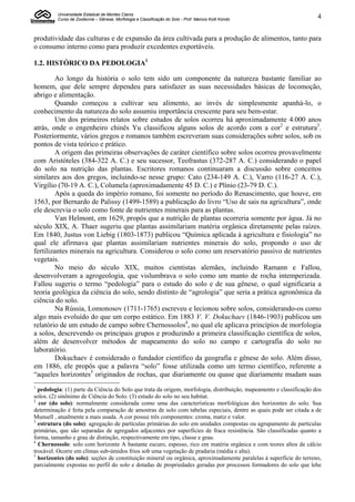 Universidade Estadual de Montes Claros
         Curso de Zootecnia – Gênese, Morfologia e Classificação do Solo - Prof. Marcos Koiti Kondo                  4


produtividade das culturas e de expansão da área cultivada para a produção de alimentos, tanto para
o consumo interno como para produzir excedentes exportáveis.

1.2. HISTÓRICO DA PEDOLOGIA1

         Ao longo da história o solo tem sido um componente da natureza bastante familiar ao
homem, que dele sempre dependeu para satisfazer as suas necessidades básicas de locomoção,
abrigo e alimentação.
         Quando começou a cultivar seu alimento, ao invés de simplesmente apanhá-lo, o
conhecimento da natureza do solo assumiu importância crescente para seu bem-estar.
         Um dos primeiros relatos sobre estudos de solos ocorreu há aproximadamente 4.000 anos
atrás, onde o engenheiro chinês Yu classificou alguns solos de acordo com a cor2 e estrutura3.
Posteriormente, vários gregos e romanos também escreveram suas considerações sobre solos, sob os
pontos de vista teórico e prático.
         A origem das primeiras observações de caráter científico sobre solos ocorreu provavelmente
com Aristóteles (384-322 A. C.) e seu sucessor, Teofrastus (372-287 A. C.) considerando o papel
do solo na nutrição das plantas. Escritores romanos continuaram a discussão sobre conceitos
similares aos dos gregos, incluindo-se nesse grupo: Cato (234-149 A. C.), Varro (116-27 A. C.),
Virgílio (70-19 A. C.), Columela (aproximadamente 45 D. C.) e Plínio (23-79 D. C.).
         Após a queda do império romano, foi somente no período do Renascimento, que houve, em
1563, por Bernardo de Palissy (1499-1589) a publicação do livro “Uso de sais na agricultura”, onde
ele descrevia o solo como fonte de nutrientes minerais para as plantas.
         Van Helmont, em 1629, propôs que a nutrição de plantas ocorreria somente por água. Já no
século XIX, A. Thaer sugeriu que plantas assimilariam matéria orgânica diretamente pelas raízes.
Em 1840, Justus von Liebig (1803-1873) publicou “Química aplicada à agricultura e fisiologia” no
qual ele afirmava que plantas assimilariam nutrientes minerais do solo, propondo o uso de
fertilizantes minerais na agricultura. Considerou o solo como um reservatório passivo de nutrientes
vegetais.
         No meio do século XIX, muitos cientistas alemães, incluindo Ramann e Fallou,
desenvolveram a agrogeologia, que vislumbrava o solo como um manto de rocha intemperizada.
Fallou sugeriu o termo “pedologia” para o estudo do solo e de sua gênese, o qual significaria a
teoria geológica da ciência do solo, sendo distinto de “agrologia” que seria a prática agronômica da
ciência do solo.
         Na Rússia, Lomonosov (1711-1765) escreveu e lecionou sobre solos, considerando-os como
algo mais evoluído do que um corpo estático. Em 1883 V. V. Dokuchaev (1846-1903) publicou um
relatório de um estudo de campo sobre Chernossolos4, no qual ele aplicava princípios de morfologia
a solos, descrevendo os principais grupos e produzindo a primeira classificação científica de solos,
além de desenvolver métodos de mapeamento do solo no campo e cartografia do solo no
laboratório.
         Dokuchaev é considerado o fundador científico da geografia e gênese do solo. Além disso,
em 1886, ele propôs que a palavra “solo” fosse utilizada como um termo científico, referente a
“aqueles horizontes5 originados de rochas, que diariamente ou quase que diariamente mudam suas
1
  pedologia: (1) parte da Ciência do Solo que trata da origem, morfologia, distribuição, mapeamento e classificação dos
solos. (2) sinônimo de Ciência do Solo. (3) estudo do solo no seu habitat.
2
  cor (do solo): normalmente considerada como uma das características morfológicas dos horizontes do solo. Sua
determinação é feita pela comparação de amostras de solo com tabelas especiais, dentre as quais pode ser citada a de
Munsell , atualmente a mais usada. A cor possui três componentes: croma, matiz e valor.
3
  estrutura (do solo): agregação de partículas primárias do solo em unidades compostas ou agrupamento de partículas
primárias, que são separadas de agregados adjacentes por superfícies de fraca resistência. São classificadas quanto a
forma, tamanho e grau de distinção, respectivamente em tipo, classe e grau.
4
  Chernossolo: solo com horizonte A bastante escuro, espesso, rico em matéria orgânica e com teores altos de cálcio
trocável. Ocorre em climas sub-úmidos frios sob uma vegetação de pradaria (média e alta).
5
  horizontes (do solo): seções de constituição mineral ou orgânica, aproximadamente paralelas à superfície do terreno,
parcialmente expostas no perfil do solo e dotadas de propriedades geradas por processos formadores do solo que lehe
 
