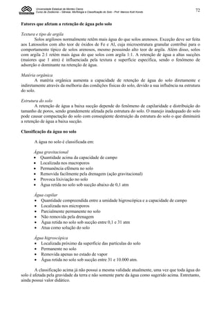 Universidade Estadual de Montes Claros
        Curso de Zootecnia – Gênese, Morfologia e Classificação do Solo - Prof. Marcos Koiti Kondo   72


Fatores que afetam a retenção de água pelo solo

Textura e tipo de argila
       Solos argilosos normalmente retêm mais água do que solos arenosos. Exceção deve ser feita
aos Latossolos com alto teor de óxidos de Fe e Al, cuja microestrutura granular contribui para o
comportamento típico de solos arenosos, mesmo possuindo alto teor de argila. Além disso, solos
com argila 2:1 retém mais água do que solos com argila 1:1. A retenção de água a altas sucções
(maiores que 1 atm) é influenciada pela textura e superfície específica, sendo o fenômeno de
adsorção o dominante na retenção de água.

Matéria orgânica
        A matéria orgânica aumenta a capacidade de retenção de água do solo diretamente e
indiretamente através da melhoria das condições físicas do solo, devido a sua influência na estrutura
do solo.

Estrutura do solo
        A retenção de água a baixa sucção depende do fenômeno de capilaridade e distribuição do
tamanho de poros, sendo grandemente afetada pela estrutura do solo. O manejo inadequado do solo
pode causar compactação do solo com conseqüente destruição da estrutura do solo o que diminuirá
a retenção de água a baixa sucção.

Classificação da água no solo

       A água no solo é classificada em:

       Água gravitacional
        Quantidade acima da capacidade de campo
        Localizada nos macroporos
        Permanência efêmera no solo
        Removida facilmente pela drenagem (ação gravitacional)
        Provoca lixiviação no solo
        Água retida no solo sob sucção abaixo de 0,1 atm

       Água capilar
        Quantidade compreendida entre a umidade higroscópica e a capacidade de campo
        Localizada nos microporos
        Parcialmente permanente no solo
        Não removida pela drenagem
        Água retida no solo sob sucção entre 0,1 e 31 atm
        Atua como solução do solo

       Água higroscópica
        Localizada próximo da superfície das partículas do solo
        Permanente no solo
        Removida apenas no estado de vapor
        Água retida no solo sob sucção entre 31 e 10.000 atm.

        A classificação acima já não possui a mesma validade atualmente, uma vez que toda água do
solo é afetada pela gravidade da terra e não somente parte da água como sugerido acima. Entretanto,
ainda possui valor didático.
 