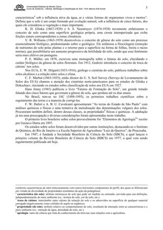 Universidade Estadual de Montes Claros
          Curso de Zootecnia – Gênese, Morfologia e Classificação do Solo - Prof. Marcos Koiti Kondo                   5


características6 sob a influência ativa da água, ar e várias formas de organismos vivos e mortos”.
Definiu que o solo é um corpo formado por evolução natural, sob a influência de cinco fatores, dos
quais ele considerou a vegetação o mais importante.
        K. D. Glinka (1867-1929) e S. S. Neustruyev (1874-1928) novamente enfatizaram o
conceito de solo como uma superfície geológica própria, uma crosta intemperizada que exibe
feições zonais correspondentes a zonas climáticas.
        V. R. Williams (1863-1939) desenvolveu o conceito de gênese do solo como um processo
essencialmente biológico, predominando sobre o geológico. Ele enfatizou a fitociclagem (remoção
de nutrientes do solo pelas plantas e o retorno para a superfície na forma de folhas, liteira e raízes
mortas), que possibilitaria um aumento progressivo da fertilidade do solo, sendo que esse fenômeno
seria mais efetivo em pastagens.
        P. E. Müller, em 1878, escreveu uma monografia sobre o húmus do solo, elucidando o
caráter biológico da gênese de solos florestais. Em 1912, Gedroiz introduziu o conceito de troca de
cátions7 nos solos.
        Nos EUA, E. W. Hilgard (1833-1916), geólogo e cientista do solo, publicou trabalhos sobre
solos alcalinos e a relação entre solos e clima.
        C. F. Marbut (1863-1935), então diretor do U. S. Soil Survey (Serviço de Levantamento de
Solos dos EUA) chamou a atenção dos cientistas norte-americanos para os estudos de Glinka e
Dokuchaev, iniciando os estudos sobre classificação de solos nos EUA em 1927.
        Hans Jenny (1941) publicou o livro “Fatores de Formação do Solo”, um grande tratado
falando dos cinco fatores que governam a gênese do solo, que perdura até os dias atuais.
        No Brasil, tem-se no IAC (1888-1893), os primeiros trabalhos científicos sobre o
esgotamento das terras e a maneira de corrigi-las.
        F. W. Dafert e A. B. U. Cavalcanti apresentaram “As terras do Estado de São Paulo” com
análises químicas e físicas e uma tentativa de metodização das denominações vulgares dos solos.
Procuraram também definir, dentro dessas classes, as propriedades8 físicas e químicas. A adubação
já era uma preocupação e diversas considerações foram apresentadas neste trabalho.
        O primeiro livro brasileiro sobre solos provavelmente foi “Elementos de Agrologia9” escrito
por Gustavo Dutra em 1897.
        Os estudos sobre solos foram desenvolvidos por outras instituições, destacando-se o Instituto
de Química, do Rio de Janeiro e a Escola Superior de Agricultura “Luiz de Queiroz”, de Piracicaba.
        Em 1947, é fundada a Sociedade Brasileira de Ciência do Solo (SBCS), a qual lançou o
primeiro volume da Revista Brasileira de Ciência do Solo (RBCS) em 1977, a qual vem sendo
regularmente publicada até hoje.




conferem características de inter-relacionamento com outros horizontes componentes do perfil, dos quais se diferenciam
em virtude de diversidade de propriedades resultantes da ação da pedogênese.
6
  característica (do solo): atributo intrínsecos do solo que pode ser medido ou estimado, servindo para sua definição,
independentemente do meio ambiente (ex.: textura do solo, cor do solo, etc.).
7
  troca de cátions: intercâmbio entre cátions da solução do solo e os adsorvidos na superfície de qualquer material
carregado negativamente como colóides de argila ou orgânicos.
8
  propriedade (do solo): atributo relativo ao comportamento do solo, resultante da interação entre as características e o
meio ambiente (ex.: retenção de água, densidade do solo, etc.).
9
  agrologia: ramo da ciência que trata do conhecimento da terra nas suas relações com a agricultura.
 