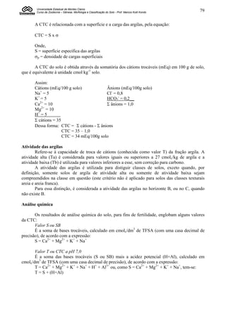 Universidade Estadual de Montes Claros
        Curso de Zootecnia – Gênese, Morfologia e Classificação do Solo - Prof. Marcos Koiti Kondo   79


       A CTC é relacionada com a superfície e a carga das argilas, pela equação:

       CTC = S x 

       Onde,
       S = superfície específica das argilas
       p = densidade de cargas superficiais

       A CTC do solo é obtida através da somatória dos cátions trocáveis (mEq) em 100 g de solo,
que é equivalente à unidade cmol kg-1 solo.

       Assim:
       Cátions (mEq/100 g solo)            Ânions (mEq/100g solo)
          +
       Na = 5                              Cl- = 0,8
       K+ = 5                              HCO3- = 0,2__
          2+
       Ca = 10                             ânions = 1,0
       Mg2+ = 10
       H+ = 5        .
       cátions = 35
       Dessa forma: CTC = cátions - ânions
                      CTC = 35 – 1,0
                      CTC = 34 mEq/100g solo

Atividade das argilas
        Refere-se à capacidade de troca de cátions (conhecida como valor T) da fração argila. A
atividade alta (Ta) é considerada para valores iguais ou superiores a 27 cmolc/kg de argila e a
atividade baixa (Tb) é utilizada para valores inferiores a esse, sem correção para carbono.
        A atividade das argilas é utilizada para distiguir classes de solos, exceto quando, por
definição, somente solos de argila de atividade alta ou somente de atividade baixa sejam
compreendidos na classe em questão (este critério não é aplicado para solos das classes texturais
areia e areia franca).
        Para essa distinção, é considerada a atividade das argilas no horizonte B, ou no C, quando
não existe B.

Análise química

       Os resultados de análise química do solo, para fins de fertilidade, englobam alguns valores
da CTC:
       Valor S ou SB
       É a soma de bases trocáveis, calculado em cmolc/dm3 de TFSA (com uma casa decimal de
precisão), de acordo com a expressão:
       S = Ca2+ + Mg2+ + K+ + Na+

       Valor T ou CTC a pH 7,0
       É a soma das bases trocáveis (S ou SB) mais a acidez potencial (H+Al), calculado em
cmolc/dm3 de TFSA (com uma casa decimal de precisão), de acordo com a expressão:
       T = Ca2+ + Mg2+ + K+ + Na+ + H+ + Al3+ ou, como S = Ca2+ + Mg2+ + K+ + Na+, tem-se:
       T = S + (H+Al)
 