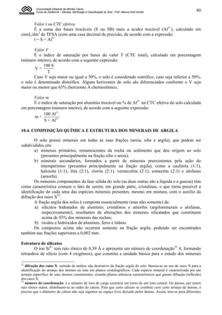Universidade Estadual de Montes Claros
         Curso de Zootecnia – Gênese, Morfologia e Classificação do Solo - Prof. Marcos Koiti Kondo                80


       Valor t ou CTC efetiva
       É a soma das bases trocáveis (S ou SB) mais a acidez trocável (Al3+), calculado em
cmolc/dm3 de TFSA (com uma casa decimal de precisão, de acordo com a expressão:
       t = S + Al3+

       Valor V
       É o índice de saturação por bases do valor T (CTC total), calculado em porcentagem
(número inteiro), de acordo com a seguinte expressão:
            100 S
       V=
              T
       Caso V seja maior ou igual a 50%, o solo é considerado eutrófico, caso seja inferior a 50%,
o solo é denominado distrófico. Alguns horizontes do solo são diferenciados conforme o V seja
maior ou menor que 65% (horizonte A chernozêmico,

      Valor m
      É o índice de saturação por alumínio trocável ou % de Al3+ na CTC efetiva do solo calculada
em porcentagem (número inteiro), de acordo com a seguinte expressão:
           100 Al3+
       m=
            S + Al3+

10.4. COMPOSIÇÃO QUÍMICA E ESTRUTURA DOS MINERAIS DE ARGILA

        O solo possui minerais em todas as suas frações (areia, silte e argila), que podem ser
subdivididos em:
        a) minerais primários, remanescentes da rocha ou sedimento que deu origem ao solo
            (presentes principalmente na fração silte e areia);
        b) minerais secundários, formados a partir de minerais preexistentes pela ação do
            intemperismo (presentes principalmente na fração argila), como a caulinita (1:1),
            haloisita (1:1), ilita (2:1), clorita (2:1), vermiculita (2:1), esmectita (2:1) e alofanas
            (amorfa).
        Os minerais componentes da fase sólida do solo (as duas outras são a líquida e a gasosa) têm
como característica comum o fato de serem, em grande parte, cristalinas, o que torna possível a
identificação de cada uma das espécies minerais presentes, mesmo em mistura, com o auxílio da
difração dos raios X52.
        A fração argila dos solos é composta essencialmente (mas não somente) de:
        a) silicatos hidratados de alumínio, cristalinos e amorfos (argilominerais e alofanas,
             respectivamente), resultantes de alterações dos minerais silicatados que constituem
             acima de 93% dos minerais das rochas;
        b) óxidos e hidróxidos de alumínio, ferro e titânio.
        Os compostos acima não ocorrem somente na fração argila, podendo ser encontrados
também nas frações superiores a 0,002 mm.

Estrutura de silicatos
        O íon Si4+ tem raio iônico de 0,39 Å e apresenta um número de coordenação53 4, formando
tetraedros de silício (com 4 oxigênios), que constitui a unidade básica para o estudo dos minerais

52
   difração dos raios X: método de análise não destrutivo da fração argila do solo. Baseia-se no uso de raios X para a
identificação do arranjo dos átomos ou íons em planos cristalográficos. Cada espécie mineral é caracterizada por um
arranjo específico de seus átomos constituintes, criando planos atômicos característicos que geram difração (reflexão)
dos raios X.
53
   número de coordenação: é o número de íons de carga contrária em torno de um íons central. Os ânions, por terem
raio iônico maior, distribuem-se ao redor do cátion. Para que certo cátions se combine com certo arranjo de ânions, é
preciso que o diâmetro do cátion não seja superior ao espaço livre deixado pelos ânions. Assim, tem-se para diferentes
 