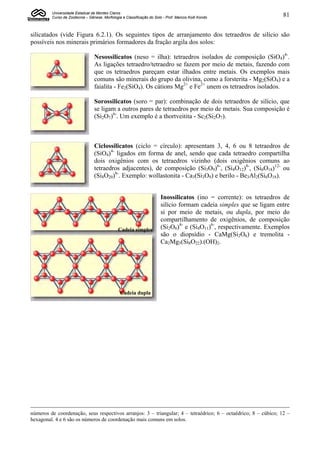 Universidade Estadual de Montes Claros
         Curso de Zootecnia – Gênese, Morfologia e Classificação do Solo - Prof. Marcos Koiti Kondo                   81


silicatados (vide Figura 6.2.1). Os seguintes tipos de arranjamento dos tetraedros de silício são
possíveis nos minerais primários formadores da fração argila dos solos:

                                 Nesossilicatos (neso = ilha): tetraedros isolados de composição (SiO4)4-.
                                 As ligações tetraedro/tetraedro se fazem por meio de metais, fazendo com
                                 que os tetraedros pareçam estar ilhados entre metais. Os exemplos mais
                                 comuns são minerais do grupo da olivina, como a forsterita - Mg2(SiO4) e a
                                 faialita - Fe2(SiO4). Os cátions Mg2+ e Fe2+ unem os tetraedros isolados.

                                 Sorossilicatos (soro = par): combinação de dois tetraedros de silício, que
                                 se ligam a outros pares de tetraedros por meio de metais. Sua composição é
                                 (Si2O7)6-. Um exemplo é a thortveitita - Sc2(Si2O7).



                                 Ciclossilicatos (ciclo = círculo): apresentam 3, 4, 6 ou 8 tetraedros de
                                 (SiO4)4- ligados em forma de anel, sendo que cada tetraedro compartilha
                                 dois oxigênios com os tetraedros vizinho (dois oxigênios comuns ao
                                 tetraedros adjacentes), de composição (Si3O9)6-, (Si4O12)8-, (Si6O18)12- ou
                                 (Si8O20)8-. Exemplo: wollastonita - Ca3(Si3O9) e berilo - Be3Al2(Si6O18).


                                                                        Inossilicatos (ino = corrente): os tetraedros de
                                                                        silício formam cadeia simples que se ligam entre
                                                                        si por meio de metais, ou dupla, por meio do
                                                                        compartilhamento de oxigênios, de composição
                                               Cadeia simples           (Si2O6)4- e (Si4O11)6-, respectivamente. Exemplos
                                                                        são o diopsídio - CaMg(Si2O6) e tremolita -
                                                                        Ca2Mg5(Si8O22).(OH)2.




                                                Cadeia dupla




números de coordenação, seus respectivos arranjos: 3 – triangular; 4 – tetraédrico; 6 – octaédrico; 8 – cúbico; 12 –
hexagonal. 4 e 6 são os números de coordenação mais comuns em solos.
 