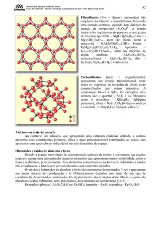 Universidade Estadual de Montes Claros
       Curso de Zootecnia – Gênese, Morfologia e Classificação do Solo - Prof. Marcos Koiti Kondo                     82


                                                                      Filossilicatos (filo = lâmina): apresentam três
                                                                      oxigênios do tetraedro compartilhados, formando
                                                                      uma camada contínua, segundo duas direções do
                                                                      espaço, de composição (Si4O10)4-. A grande
                                                                      maioria dos argilominerais pertence a esse grupo
                                                                      de silicatos (pirofilita - Al2(OH)2Si4O10 e talco -
                                                                      Mg3(OH)2Si4O10, além de micas como a
                                                                      muscovita – KAl2[AlSi3O10](OH)2, biotita –
                                                                      K(Mg,Fe)3(OH,F)2Si3AlO10,          lepidolita     –
                                                                      K2Li3Al3(OH,F)4Si8O20, além dos minerais de
                                                                      argila:      caulinita      –     Al4Si4O10.(OH)8,
                                                                      montmorilonita - Al4Si8O20.(OH)4, ilita –
                                                                      K2Al4Si6Al2O20.(OH)4 e vermiculita.



                                                                      Tectossilicatos     (tecto   =    engradamento):
                                                                      apresentam um arranjo tridimensional, onde
                                                                      todos os oxigênios do tetraedro de silício estão
                                                                      compartilhados com outros tetraedros. A
                                                                      composição básica é SiO2. Os exemplos mais
                                                                      comuns são o quartzo – SiO2 e os feldspatos
                                                                      como o ortoclásio – KSi3AlO8 (feldspato
                                                                      potássico), albita – NaSi3AlO8 (feldspato sódico)
                                                                      e a anortita – CaSi2Al2O8 (feldspato cálcico).




Alofanas ou material amorfo
       Ao contrário dos silicatos, que apresentam uma estrutura cristalina definida, a alofana
apresenta seus constituintes (alumina, sílica e água principalmente) combinados ao acaso, sem
apresentar uma repetição periódica deles nas três dimensões do espaço.

Hidróxidos e óxidos de alumínio e ferro
        Devido à grande intensidade de decomposição química de rochas e sedimentos das regiões
tropicais, ocorre uma concentração daqueles elementos que apresentam menor solubilidade, como o
ferro e o alumínio, principalmente. Tais elementos concentram-se na forma de hidróxidos e óxidos
mal cristalizados, e não devem ser considerados como materiais amorfos.
        Os óxidos e hidróxidos de alumínio e ferro são comumente denominados livres e apresentam
um único número de coordenação - 6. Diferenciam-se daqueles com mais de um tipo de
coordenação, denominados combinados. Os argilominerais são exemplos deste último, os quais são
aluminossilicatos hidratados, com, pelo menos, dois números de coordenação (4 e 6).
        Exemplos: gibbsita - Al2O3.3H2O ou Al(OH)3, hematita – Fe2O3 e goethita – Fe2O3.H2O.
 