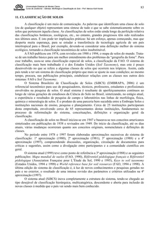 Universidade Estadual de Montes Claros
        Curso de Zootecnia – Gênese, Morfologia e Classificação do Solo - Prof. Marcos Koiti Kondo   83


11. CLASSIFICAÇÃO DE SOLOS

        A classificação é um meio de comunicação. As palavras que identificam uma classe de solo
(ou de qualquer objeto) representam uma síntese de tudo o que se sabe sistematicamente sobre os
solos que pertencem àquela classe. As classificações de solos estão ainda longe da perfeição relativa
das classificações botânicas, zoológicas, etc., no entanto, grandes progressos têm sido realizados
nos últimos anos. E isto pode ter implicações práticas: há um esforço, apenas começando, mas que
desperta muita esperança, para se estudar a transferência de tecnologia agrícola de um país
intertropical para o Brasil, por exemplo, devendo-se considerar uma definição melhor do sistema
ecológico, tornando a classificação taxonômica de solos insubstituível.
        A FAO publicou em 1974, com revisões em 1988 e 1994, o mapa de solos do mundo. Trata-
se de um trabalho básico para um melhor entendimento dos problemas da “geografia da fome”. Para
esse trabalho, usou-se uma classificação especial de solos, a classificação da FAO. O sistema de
classificação mais bem trabalhado é o dos Estados Unidos (Soil Taxonomy), mas este é pouco
desenvolvido no que se refere a algumas classes de solos que ocorrem nos trópicos. Assim, cada
país tende a ter um sistema de classificação próprio que mais se ajuste às suas condições; ao mesmo
tempo, procura, nas publicações principais, estabelecer relações com as classes nos outros dois
sistemas: FAO e Soil Taxonomy.
        O Sistema Brasileiro de Classificação de Solos (SiBCS) (EMBRAPA, 2006) é um
referencial taxonômico para uso de pesquisadores, técnicos, professores, estudantes e profissionais
envolvidos na pesquisa de solos. O atual sistema é resultante de aperfeiçoamentos contínuos ao
longo de várias gerações de estudiosos da Ciência do Solo no Brasil, sintetizando, no estágio atual,
a experiência e resultados de pesquisa de campo e laboratórios nas linhas de morfologia, física,
química e mineralogia de solos. É o produto de uma parceria bem sucedida entre a Embrapa Solos e
instituições nacionais de ensino, pesquisa e planejamento. Cerca de 25 instituições participaram
desta empreitada, envolvendo cerca de 65 representantes destas instituições, fundamentais no
processo de reformulação do sistema, conceituações, definições e organização geral da
classificação.
        A classificação de solos no Brasil iniciou-se em 1947 e baseava-se nos conceitos americanos
sintetizados em publicações de 1938 e revisados em 1949. Do início da classificação, até os dias
atuais, várias mudanças ocorreram quanto aos conceitos originais, nomenclatura e definições de
classes.
        No período entre 1978 e 1997 foram elaboradas aproximações sucessivas do sistema de
classificação: 1ª aproximação (1980), 2ª aproximação (1981), 3ª aproximação (1988) e a 4ª
aproximação (1997), compreendendo discussões, organização, circulação de documentos para
críticas e sugestões, assim como a divulgação entre participantes e a comunidade científica em
geral.
        O sistema atual (1999) teve como ponto de referência a 3ª aproximação (1988) e as seguintes
publicações: Mapa mundial de suelos (FAO, 1990), Référentiel pédologique français e Référentiel
pédologique (Association Française pour L’Étude du Sol, 1990 e 1995), Keys to soil taxonomy
(Estados Unidos, 1994 e 1998) e World reference base for soil resources (FAO, 1994 e 1998). A
última edição do sistema de classificação é, à luz de novos conhecimentos e pesquisas geradas no
país e no exterior, o resultado de uma intensa revisão dos parâmetros e critérios utilizados na 4ª
aproximação (1997).
        O sistema atual (SiBCS) inova completamente a estrutura do sistema, tendo-se chegado ao
tipo desejável de classificação hierárquica, multicategórica, descendente e aberta para inclusão de
novas classes à medida que o país vai sendo mais bem conhecido.
 