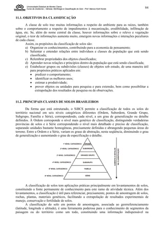 Universidade Estadual de Montes Claros
        Curso de Zootecnia – Gênese, Morfologia e Classificação do Solo - Prof. Marcos Koiti Kondo                                          84


11.1. OBJETIVOS DA CLASSIFICAÇÃO

       A classe de solo traz muitas informações a respeito do ambiente para as raízes, também
sobre o comportamento a respeito de impedimentos à mecanização, erodibilidade, infiltração de
água, etc. Se, além do nome central da classe, houver informações sobre o relevo e vegetação
original, o teor de informações aumenta muito, emergem novas informações e interações peculiares
de cada classe.
       Assim, os propósitos da classificação de solos são:
       a) Organizar os conhecimentos, contribuindo para a economia de pensamento;
       b) Salientar e entender relações entre indivíduos e classes da população que está sendo
            classificada;
       c) Relembrar propriedades dos objetos classificados;
       d) Aprender novas relações e princípios dentro da população que está sendo classificada;
       e) Estabelecer grupos ou subdivisões (classes) de objetos sob estudo, de uma maneira útil
            para propósitos práticos aplicados em:
             predizer o comportamento;
             identificar os melhores usos;
             estimar a produtividade;
             prover objetos ou unidades para pesquisa e para extensão, bem como possibilitar a
                extrapolação dos resultados de pesquisa ou de observações.


11.2. PRINCIPAIS CLASSES DE SOLOS BRASILEIROS

        Da forma que está estruturado, o SiBCS permite a classificação de todos os solos do
território nacional em seis níveis categóricos diferentes (Ordem, Subordem, Grande Grupo,
Subgrupo, Família e Série), correspondendo, cada nível, a um grau de generalização ou detalhe
definidos. À Ordem corresponde o nível mais genérico de classificação, distinguindo verdadeiras
províncias de solos e à Série correspondendo o nível mais detalhado e preciso de classificação,
separando unidades bastante homogêneas, precisamente definidas e abrangendo pequenas áreas do
terreno. Entre a Ordem e a Série, variam os graus de abstração, nesta seqüência, diminuindo o grau
de generalização e aumentando o grau de especificação e detalhe.

                                                 1º NÍVEL CATEGÓRICO     ORDEM
                                                                                                     AUMENTA O DETALHE




                                              2º NÍVEL CATEGÓRICO      SUBORDEM
                                                                                                                         NA CLASSIFICAÇÃO




                                         3º NÍVEL CATEGÓRICO         GRANDE GRUPO



                                     4º NÍVEL CATEGÓRICO               SUBGRUPO


                                 5º NÍVEL CATEGÓRICO                     FAMÍLIA



                            6º NÍVEL CATEGÓRICO                           SÉRIE




        A classificação de solos tem aplicações práticas principalmente em levantamentos de solos,
constituindo a fonte permanente de conhecimento para este ramo de atividade técnica. Além dos
levantamentos, a classificação é útil para referenciar, precisamente, pontos de amostragem de solos,
rochas, plantas, materiais genéticos, facilitando a extrapolação de resultados experimentais de
manejo, conservação e fertilidade de solos.
        A classificação do solo em pontos de amostragem, associada ao georreferenciamento
(latitude, longitude e altitude), é uma ferramenta poderosa para o conhecimento de segmentos da
paisagem ou do território como um todo, constituindo uma informação indispensável na
 