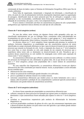 Universidade Estadual de Montes Claros
        Curso de Zootecnia – Gênese, Morfologia e Classificação do Solo - Prof. Marcos Koiti Kondo   85


estruturação de bases de dados e para os Sistemas de Informações Geográficas (SIGs) para fins de
estudos ambientais.
        Nesta linha de organização, interpretação e integração da informação, a classificação de
solos, do ponto de vista do planejamento territorial, desempenha importante papel na segmentação
de paisagens, identificando áreas de maior potencial para fins de utilização e ocupação e áreas
impróprias ou não recomendadas, contribuindo desta forma para a preservação ambiental e uso
adequado de ecossistemas, dos quais, o solo, é um componente básico.
        O novo sistema é estruturado com base em características de gênese do solo e propriedades
pedogenéticas que imprimem marcas distintas em cada tipo de solo conhecido.


Classes do 1º nível categórico (ordens)

        No caso das ordens, neste sistema, em algumas classes estão agrupados solos que, na
classificação anteriormente em uso na Embrapa Solos, constituíam classe individualizada nos
levantamentos de solos no país. É o caso dos Neossolos, a qual agrupa no 1° nível categórico os
solos chamados de Regossolos, Solos Litólicos, Litossolos, Solos Aluviais e Areias Quartzosas.
        As diversas classes no 1° nível categórico foram separadas pela presença ou ausência de
atributos, horizontes diagnósticos ou propriedades que são características passíveis de serem
identificadas no campo mostrando diferenças no tipo e grau de desenvolvimento de um conjunto de
processos que atuaram na formação do solo. Assim, a separação das classes no 1° nível categórico
teve como base os sinais deixados no solo, pela atuação de um conjunto de processos que a
experiência indica terem sido os dominantes no desenvolvimento do solo. Ressalte-se que a
ausência dessas características no solo também foi empregada como critério para separação de
classes neste 1° nível categórico.
        As características diferenciais que refletem a natureza do meio ambiente e os efeitos (sinais)
dos processos de formação do solo, dominantes na gênese dele, são as que devem ter maior peso
para o 1° nível categórico, porque estas propriedades têm o maior número de características
acessórias.
        No caso específico dos Organossolos, as características diferenciais tiveram por objetivo
diferenciá-los dos solos constituídos por material mineral. Assim, as propriedades a serem utilizadas
devem contribuir para:
 diferenciá-los dos solos minerais;
 indicar seu potencial de modificação quando drenados e/ou cultivados;
 prever a qualidade do substrato mineral e/ou resíduo mineral;
 selecionar características diferenciais que mudem pouco ou muito lentamente com o uso e
    manejo, além de permitir a predição do seu comportamento e potencial agrícola (características
    diferenciais com grande número de características acessórias).


Classes do 2º nível categórico (subordens)

      As classes foram separadas por propriedades ou características diferenciais que:
 refletem a atuação de outros processos de formação que agiram juntos ou afetaram os processos
  dominantes e cujas características foram utilizadas para separar os solos no 1° nível categórico;
  ou,
 ressaltam as características responsáveis pela ausência de diferenciação de horizontes
  diagnósticos; ou,
 envolvem propriedades resultantes da gênese do solo e que são extremamente importantes para
  o desenvolvimento das plantas e/ou para outros usos não agrícolas e que tenham grande número
  de propriedades acessórias; ou,
 