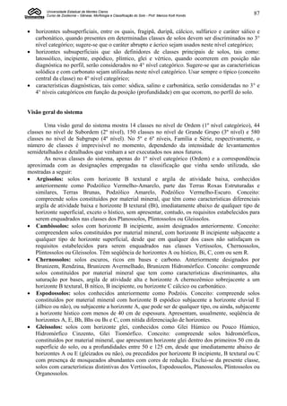 Universidade Estadual de Montes Claros
        Curso de Zootecnia – Gênese, Morfologia e Classificação do Solo - Prof. Marcos Koiti Kondo   87


 horizontes subsuperficiais, entre os quais, fragipã, duripã, cálcico, sulfúrico e caráter sálico e
  carbonático, quando presentes em determinadas classes de solos devem ser discriminados no 3°
  nível categórico; sugere-se que o caráter abrupto e ácrico sejam usados neste nível categórico;
 horizontes subsuperficiais que são definidores de classes principais de solos, tais como:
  latossólico, incipiente, espódico, plíntico, glei e vértico, quando ocorrerem em posição não
  diagnóstica no perfil, serão considerados no 4° nível categórico. Sugere-se que as características
  solódica e com carbonato sejam utilizadas neste nível categórico. Usar sempre o típico (conceito
  central da classe) no 4° nível categórico;
 características diagnósticas, tais como: sódica, salino e carbonática, serão consideradas no 3° e
  4° níveis categóricos em função da posição (profundidade) em que ocorrem, no perfil do solo.


Visão geral do sistema

        Uma visão geral do sistema mostra 14 classes no nível de Ordem (1º nível categórico), 44
classes no nível de Subordem (2º nível), 150 classes no nível de Grande Grupo (3º nível) e 580
classes no nível de Subgrupo (4º nível). No 5º e 6º níveis, Família e Série, respectivamente, o
número de classes é imprevisível no momento, dependendo da intensidade de levantamentos
semidetalhados e detalhados que venham a ser executados nos anos futuros.
        As novas classes do sistema, apenas do 1º nível categórico (Ordem) e a correspondência
aproximada com as designações empregadas na classificação que vinha sendo utilizada, são
mostradas a seguir:
 Argissolos: solos com horizonte B textural e argila de atividade baixa, conhecidos
    anteriormente como Podzólico Vermelho-Amarelo, parte das Terras Roxas Estruturadas e
    similares, Terras Brunas, Podzólico Amarelo, Podzólico Vermelho-Escuro. Conceito:
    compreende solos constituídos por material mineral, que têm como características diferenciais
    argila de atividade baixa e horizonte B textural (Bt), imediatamente abaixo de qualquer tipo de
    horizonte superficial, exceto o hístico, sem apresentar, contudo, os requisitos estabelecidos para
    serem enquadrados nas classes dos Planossolos, Plintossolos ou Gleissolos.
 Cambissolos: solos com horizonte B incipiente, assim designados anteriormente. Conceito:
    compreendem solos constituídos por material mineral, com horizonte B incipiente subjacente a
    qualquer tipo de horizonte superficial, desde que em qualquer dos casos não satisfaçam os
    requisitos estabelecidos para serem enquadrados nas classes Vertissolos, Chernossolos,
    Plintossolos ou Gleissolos. Têm seqüência de horizontes A ou hístico, Bi, C, com ou sem R.
 Chernossolos: solos escuros, ricos em bases e carbono. Anteriormente designados por
    Brunizem, Rendzina, Brunizem Avermelhado, Brunizem Hidromórfico. Conceito: compreende
    solos constituídos por material mineral que tem como características discriminantes, alta
    saturação por bases, argila de atividade alta e horizonte A chernozêmico sobrejacente a um
    horizonte B textural, B nítico, B incipiente, ou horizonte C cálcico ou carbonático.
 Espodossolos: solos conhecidos anteriormente como Podzóis. Conceito: compreende solos
    constituídos por material mineral com horizonte B espódico subjacente a horizonte eluvial E
    (álbico ou não), ou subjacente a horizonte A, que pode ser de qualquer tipo, ou ainda, subjacente
    a horizonte hístico com menos de 40 cm de espessura. Apresentam, usualmente, seqüência de
    horizontes A, E, Bh, Bhs ou Bs e C, com nítida diferenciação de horizontes.
 Gleissolos: solos com horizonte glei, conhecidos como Glei Húmico ou Pouco Húmico,
    Hidromórfico Cinzento, Glei Tiomórfico. Conceito: compreende solos hidromórficos,
    constituídos por material mineral, que apresentam horizonte glei dentro dos primeiros 50 cm da
    superfície do solo, ou a profundidades entre 50 e 125 cm, desde que imediatamente abaixo de
    horizontes A ou E (gleizados ou não), ou precedidos por horizonte B incipiente, B textural ou C
    com presença de mosqueados abundantes com cores de redução. Exclui-se da presente classe,
    solos com características distintivas dos Vertissolos, Espodossolos, Planossolos, Plintossolos ou
    Organossolos.
 