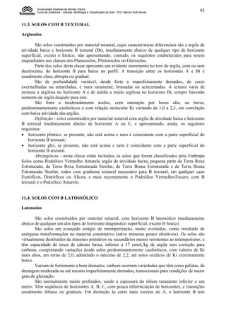 Universidade Estadual de Montes Claros
        Curso de Zootecnia – Gênese, Morfologia e Classificação do Solo - Prof. Marcos Koiti Kondo   92


11.3. SOLOS COM B TEXTURAL

Argissolos

        São solos constituídos por material mineral, cujas características diferenciais são a argila de
atividade baixa e horizonte B textural (Bt), imediatamente abaixo de qualquer tipo de horizonte
superficial, exceto o hístico, não apresentando, contudo, os requisitos estabelecidos para serem
enquadrados nas classes dos Planossolos, Plintossolos ou Gleissolos.
        Parte dos solos desta classe apresenta um evidente incremento no teor de argila, com ou sem
decréscimo, do horizonte B para baixo no perfil. A transição entre os horizontes A e Bt é
usualmente clara, abrupta ou gradual.
        São de profundidade variável, desde forte a imperfeitamente drenados, de cores
avermelhadas ou amareladas, e mais raramente, brunadas ou acinzentadas. A textura varia de
arenosa a argilosa no horizonte A e de média a muito argilosa no horizonte Bt, sempre havendo
aumento de argila daquele para este.
        São forte a moderadamente ácidos, com saturação por bases alta, ou baixa,
predominantemente cauliníticos e com relação molecular Ki variando de 1,0 a 2,3, em correlação
com baixa atividade das argilas.
        Definição - solos constituídos por material mineral com argila de atividade baixa e horizonte
B textural imediatamente abaixo de horizonte A ou E, e apresentando, ainda, os seguintes
requisitos:
 horizonte plíntico, se presente, não está acima e nem é coincidente com a parte superficial do
    horizonte B textural;
 horizonte glei, se presente, não está acima e nem é coincidente com a parte superficial do
    horizonte B textural.
        Abrangência - nesta classe estão incluídos os solos que foram classificados pela Embrapa
Solos como Podzólico Vermelho Amarelo argila de atividade baixa, pequena parte de Terra Roxa
Estruturada, de Terra Roxa Estruturada Similar, de Terra Bruna Estruturada e de Terra Bruna
Estruturada Similar, todos com gradiente textural necessário para B textural, em qualquer caso
Eutróficos, Distróficos ou Álicos, e mais recentemente o Podzólico Vermelho-Escuro, com B
textural e o Podzólico Amarelo.


11.4. SOLOS COM B LATOSSÓLICO

Latossolos

       São solos constituídos por material mineral, com horizonte B latossólico imediatamente
abaixo de qualquer um dos tipos de horizonte diagnóstico superficial, exceto H hístico.
       São solos em avançado estágio de intemperização, muito evoluídos, como resultado de
enérgicas transformações no material constitutivo (salvo minerais pouco alteráveis). Os solos são
virtualmente destituídos de minerais primários ou secundários menos resistentes ao intemperismo, e
têm capacidade de troca de cátions baixa, inferior a 17 cmolc/kg de argila sem correção para
carbono, comportando variações desde solos predominantemente cauliníticos, com valores de Ki
mais altos, em torno de 2,0, admitindo o máximo de 2,2, até solos oxídicos de Ki extremamente
baixo.
       Variam de fortemente a bem drenados, embora ocorram variedades que têm cores pálidas, de
drenagem moderada ou até mesmo imperfeitamente drenados, transicionais para condições de maior
grau de gleização.
       São normalmente muito profundos, sendo a espessura do sólum raramente inferior a um
metro. Têm seqüência de horizontes A, B, C, com pouca diferenciação de horizontes, e transições
usualmente difusas ou graduais. Em distinção às cores mais escuras do A, o horizonte B tem
 