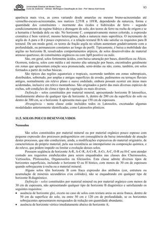 Universidade Estadual de Montes Claros
        Curso de Zootecnia – Gênese, Morfologia e Classificação do Solo - Prof. Marcos Koiti Kondo   93


aparência mais viva, as cores variando desde amarelas ou mesmo bruno-acinzentadas até
vermelho-escuro-acinzentadas, nos matizes 2,5YR a 10YR, dependendo da natureza, forma e
quantidade dos constituintes - mormente dos óxidos e hidróxidos de ferro - segundo
condicionamento de regime hídrico e drenagem do solo, dos teores de ferro na rocha de origem e se
a hematita é herdada dele ou não. No horizonte C, comparativamente menos colorido, a expressão
cromática é bem variável, mesmo heterogênea, dada a natureza mais saprolítica. O incremento de
argila do A para o B é pouco expressivo, e a relação textural B/A não satisfaz os requisitos para B
textural. De um modo geral, os teores da fração argila no sólum aumentam gradativamente com a
profundidade, ou permanecem constantes ao longo do perfil. Tipicamente, é baixa a mobilidade das
argilas no horizonte B, ressalvados comportamentos atípicos, de solos desenvolvidos de material
arenoso quartzoso, de constituintes orgânicos ou com ∆pH positivo ou nulo.
        São, em geral, solos fortemente ácidos, com baixa saturação por bases, distróficos ou Álicos.
Ocorrem, todavia, solos com média e até mesmo alta saturação por bases, encontrados geralmente
em zonas que apresentam estação seca pronunciada, semi-áridas ou não, como, também, em solos
formados a partir de rochas básicas.
        São típicos das regiões equatoriais e tropicais, ocorrendo também em zonas subtropicais,
distribuídos, sobretudo, por amplas e antigas superfícies de erosão, pedimentos ou terraços fluviais
antigos, normalmente em relevo plano e suave ondulado, embora possam ocorrer em áreas mais
acidentadas, inclusive em relevo montanhoso. São originados a partir das mais diversas espécies de
rochas, sob condições de clima e tipos de vegetação os mais diversos.
        Definição - solos constituídos por material mineral, apresentando horizonte B latossólico,
imediatamente abaixo de qualquer tipo de horizonte A, dentro de 200 cm da superfície do solo ou
dentro de 300 cm, se o horizonte A apresenta mais que 150 cm de espessura.
        Abrangência - nesta classe estão incluídos todos os Latossolos, excetuadas algumas
modalidades anteriormente identificadas, como Latossolos plínticos.


11.5. SOLOS POUCO DESENVOLVIDOS

Neossolos

       São solos constituídos por material mineral ou por material orgânico pouco espesso com
pequena expressão dos processos pedogenéticos em conseqüência da baixa intensidade de atuação
destes processos, que não conduziram, ainda, a modificações expressivas do material originário, de
características do próprio material, pela sua resistência ao intemperismo ou composição química, e
do relevo, que podem impedir ou limitar a evolução desses solos.
       Possuem seqüência de horizonte A-R, A-C-R, A-Cr-R, A-Cr, A-C, O-R ou H-C sem atender
contudo aos requisitos estabelecidos para serem enquadrados nas classes dos Chernossolos,
Vertissolos, Plintossolos, Organossolos ou Gleissolos. Esta classe admite diversos tipos de
horizontes superficiais, incluindo o horizonte O ou H hístico, com menos de 30 cm de espessura
quando sobrejacente à rocha ou a material mineral.
       Alguns solos têm horizonte B com fraca expressão dos atributos (cor, estrutura ou
acumulação de minerais secundários e/ou colóides), não se enquadrando em qualquer tipo de
horizonte B diagnóstico.
       Definição - solos constituídos por material mineral ou por material orgânico com menos de
30 cm de espessura, não apresentando qualquer tipo de horizonte B diagnóstico e satisfazendo os
seguintes requisitos:
 ausência de horizonte glei, exceto no caso de solos com textura areia ou areia franca, dentro de
    50 cm da superfície do solo, ou entre 50 cm e 120 cm de profundidade, se os horizontes
    sobrejacentes apresentarem mosqueados de redução em quantidade abundante;
 ausência de horizonte vértico imediatamente abaixo de horizonte A;
 