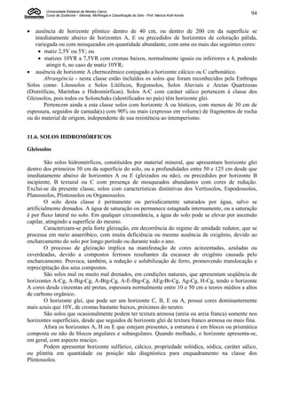 Universidade Estadual de Montes Claros
        Curso de Zootecnia – Gênese, Morfologia e Classificação do Solo - Prof. Marcos Koiti Kondo   94


  ausência de horizonte plíntico dentro de 40 cm, ou dentro de 200 cm da superfície se
   imediatamente abaixo de horizontes A, E ou precedidos de horizontes de coloração pálida,
   variegada ou com mosqueados em quantidade abundante, com uma ou mais das seguintes cores:
      matiz 2,5Y ou 5Y; ou
      matizes 10YR a 7,5YR com cromas baixos, normalmente iguais ou inferiores a 4, podendo
         atingir 6, no caso de matiz 10YR;
 ausência de horizonte A chernozêmico conjugado a horizonte cálcico ou C carbonático.
       Abrangência - nesta classe estão incluídos os solos que foram reconhecidos pela Embrapa
Solos como: Litossolos e Solos Litólicos, Regossolos, Solos Aluviais e Areias Quartzosas
(Distróficas, Marinhas e Hidromórficas). Solos A-C com caráter sálico pertencem à classe dos
Gleissolos, pois todos os Solonchaks (identificados no país) têm horizonte glei.
       Pertencem ainda a esta classe solos com horizonte A ou hísticos, com menos de 30 cm de
espessura, seguidos de camada(s) com 90% ou mais (expresso em volume) de fragmentos de rocha
ou do material de origem, independente de sua resistência ao intemperismo.


11.6. SOLOS HIDROMÓRFICOS

Gleissolos

         São solos hidromórficos, constituídos por material mineral, que apresentam horizonte glei
dentro dos primeiros 50 cm da superfície do solo, ou a profundidades entre 50 e 125 cm desde que
imediatamente abaixo de horizontes A ou E (gleizados ou não), ou precedidos por horizonte B
incipiente, B textural ou C com presença de mosqueados abundantes com cores de redução.
Exclui-se da presente classe, solos com características distintivas dos Vertissolos, Espodossolos,
Planossolos, Plintossolos ou Organossolos.
         O solo desta classe é permanente ou periodicamente saturados por água, salvo se
artificialmente drenados. A água de saturação ou permanece estagnada internamente, ou a saturação
é por fluxo lateral no solo. Em qualquer circunstância, a água do solo pode se elevar por ascensão
capilar, atingindo a superfície do mesmo.
         Caracterizam-se pela forte gleização, em decorrência do regime de umidade redutor, que se
processa em meio anaeróbico, com muita deficiência ou mesmo ausência de oxigênio, devido ao
encharcamento do solo por longo período ou durante todo o ano.
         O processo de gleização implica na manifestação de cores acinzentadas, azuladas ou
esverdeadas, devido a compostos ferrosos resultantes da escassez de oxigênio causada pelo
encharcamento. Provoca, também, a redução e solubilização de ferro, promovendo translocação e
reprecipitação dos seus compostos.
         São solos mal ou muito mal drenados, em condições naturais, que apresentam seqüência de
horizontes A-Cg, A-Big-Cg, A-Btg-Cg, A-E-Btg-Cg, AEg-Bt-Cg, Ag-Cg, H-Cg, tendo o horizonte
A cores desde cinzentas até pretas, espessura normalmente entre 10 e 50 cm e teores médios a altos
de carbono orgânico.
         O horizonte glei, que pode ser um horizonte C, B, E ou A, possui cores dominantemente
mais azuis que 10Y, de cromas bastante baixos, próximos do neutro.
         São solos que ocasionalmente podem ter textura arenosa (areia ou areia franca) somente nos
horizontes superficiais, desde que seguidos de horizonte glei de textura franco arenosa ou mais fina.
         Afora os horizontes A, H ou E que estejam presentes, a estrutura é em blocos ou prismática
composta ou não de blocos angulares e subangulares. Quando molhado, o horizonte apresenta-se,
em geral, com aspecto maciço.
         Podem apresentar horizonte sulfúrico, cálcico, propriedade solódica, sódica, caráter sálico,
ou plintita em quantidade ou posição não diagnóstica para enquadramento na classe dos
Plintossolos.
 