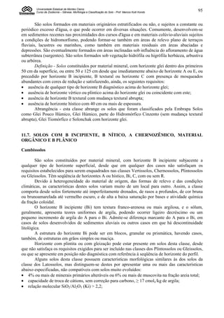 Universidade Estadual de Montes Claros
        Curso de Zootecnia – Gênese, Morfologia e Classificação do Solo - Prof. Marcos Koiti Kondo   95


        São solos formados em materiais originários estratificados ou não, e sujeitos a constante ou
periódico excesso d'água, o que pode ocorrer em diversas situações. Comumente, desenvolvem-se
em sedimentos recentes nas proximidades dos cursos d'água e em materiais colúvio-aluviais sujeitos
a condições de hidromorfismo, podendo formar-se também em áreas de relevo plano de terraços
fluviais, lacustres ou marinhos, como também em materiais residuais em áreas abaciadas e
depressões. São eventualmente formados em áreas inclinadas sob influência do afloramento de água
subterrânea (surgentes). São solos formados sob vegetação hidrófila ou higrófila herbácea, arbustiva
ou arbórea.
        Definição - Solos constituídos por material mineral, com horizonte glei dentro dos primeiros
50 cm da superfície, ou entre 50 e 125 cm desde que imediatamente abaixo de horizonte A ou E, ou
precedido por horizonte B incipiente, B textural ou horizonte C com presença de mosqueados
abundantes com cores de redução e satisfazendo, ainda, os seguintes requisitos:
 ausência de qualquer tipo de horizonte B diagnóstico acima do horizonte glei;
 ausência de horizonte vértico ou plíntico acima do horizonte glei ou coincidente com este;
 ausência de horizonte B textural com mudança textural abrupta;
 ausência de horizonte hístico com 40 cm ou mais de espessura.
        Abrangência - esta classe abrange os solos que foram classificados pela Embrapa Solos
como Glei Pouco Húmico, Glei Húmico, parte do Hidromórfico Cinzento (sem mudança textural
abrupta), Glei Tiomórfico e Solonchak com horizonte glei.


11.7. SOLOS COM B INCIPIENTE, B NÍTICO, A CHERNOZÊMICO, MATERIAL
ORGÂNICO E B PLÂNICO

Cambissolos

        São solos constituídos por material mineral, com horizonte B incipiente subjacente a
qualquer tipo de horizonte superficial, desde que em qualquer dos casos não satisfaçam os
requisitos estabelecidos para serem enquadrados nas classes Vertissolos, Chernossolos, Plintossolos
ou Gleissolos. Têm seqüência de horizontes A ou hístico, Bi, C, com ou sem R.
        Devido à heterogeneidade do material de origem, das formas de relevo e das condições
climáticas, as características destes solos variam muito de um local para outro. Assim, a classe
comporta desde solos fortemente até imperfeitamente drenados, de rasos a profundos, de cor bruna
ou brunoamarelada até vermelho escuro, e de alta a baixa saturação por bases e atividade química
da fração coloidal.
        O horizonte B incipiente (Bi) tem textura franco-arenosa ou mais argilosa, e o sólum,
geralmente, apresenta teores uniformes de argila, podendo ocorrer ligeiro decréscimo ou um
pequeno incremento de argila do A para o Bi. Admite-se diferença marcante do A para o Bi, em
casos de solos desenvolvidos de sedimentos aluviais ou outros casos em que há descontinuidade
litológica.
        A estrutura do horizonte Bi pode ser em blocos, granular ou prismática, havendo casos,
também, de estruturas em grãos simples ou maciça.
        Horizonte com plintita ou com gleização pode estar presente em solos desta classe, desde
que não satisfaça os requisitos exigidos para ser incluído nas classes dos Plintossolos ou Gleissolos,
ou que se apresente em posição não diagnóstica com referência à seqüência de horizonte do perfil.
        Alguns solos desta classe possuem características morfológicas similares às dos solos da
classe dos Latossolos, mas distinguem-se destes por apresentar uma ou mais das características
abaixo especificadas, não compatíveis com solos muito evoluídos:
 4% ou mais de minerais primários alteráveis ou 6% ou mais de muscovita na fração areia total;
 capacidade de troca de cátions, sem correção para carbono, ≥ 17 cmolc/kg de argila;
 relação molecular SiO2/Al2O3 (Ki) > 2,2;
 