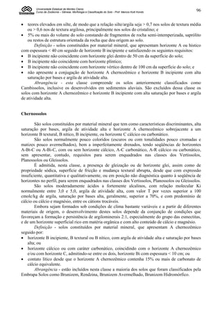 Universidade Estadual de Montes Claros
        Curso de Zootecnia – Gênese, Morfologia e Classificação do Solo - Prof. Marcos Koiti Kondo   96


   teores elevados em silte, de modo que a relação silte/argila seja > 0,7 nos solos de textura média
    ou > 0,6 nos de textura argilosa, principalmente nos solos do cristalino; e
 5% ou mais do volume do solo constando de fragmentos de rocha semi-intemperizada, saprólito
    ou restos de estrutura orientada da rocha que deu origem ao solo.
        Definição - solos constituídos por material mineral, que apresentam horizonte A ou hístico
com espessura < 40 cm seguido de horizonte B incipiente e satisfazendo os seguintes requisitos:
 B incipiente não coincidente com horizonte glei dentro de 50 cm da superfície do solo;
 B incipiente não coincidente com horizonte plíntico;
 B incipiente não coincidente com horizonte vértico dentro de 100 cm da superfície do solo; e
 não apresente a conjugação de horizonte A chernozêmico e horizonte B incipiente com alta
    saturação por bases e argila de atividade alta.
        Abrangência - esta classe compreende os solos anteriormente classificados como
Cambissolos, inclusive os desenvolvidos em sedimentos aluviais. São excluídos dessa classe os
solos com horizonte A chernozêmico e horizonte B incipiente com alta saturação por bases e argila
de atividade alta.


Chernossolos

        São solos constituídos por material mineral que tem como características discriminantes, alta
saturação por bases, argila de atividade alta e horizonte A chernozêmico sobrejacente a um
horizonte B textural, B nítico, B incipiente, ou horizonte C cálcico ou carbonático.
        São solos normalmente pouco coloridos (escuros ou com tonalidades pouco cromadas e
matizes pouco avermelhados), bem a imperfeitamente drenados, tendo seqüências de horizontes
A-Bt-C ou A-Bi-C, com ou sem horizonte cálcico, A-C carbonático, A-R cálcico ou carbonático,
sem apresentar, contudo, requisitos para serem enquadrados nas classes dos Vertissolos,
Planossolos ou Gleissolos.
        É admitida, nesta classe, a presença de gleização ou de horizonte glei, assim como de
propriedade sódica, superfície de fricção e mudança textural abrupta, desde que com expressão
insuficiente, quantitativa e qualitativamente, ou em posição não diagnóstica quanto à seqüência de
horizontes no perfil, para serem enquadrados nas classes dos Vertissolos, Planossolos ou Gleissolos.
        São solos moderadamente ácidos a fortemente alcalinos, com relação molecular Ki
normalmente entre 3,0 e 5,0, argila de atividade alta, com valor T por vezes superior a 100
cmolc/kg de argila, saturação por bases alta, geralmente, superior a 70%, e com predomínio de
cálcio ou cálcio e magnésio, entre os cátions trocáveis.
        Embora sejam formados sob condições de clima bastante variáveis e a partir de diferentes
materiais de origem, o desenvolvimento destes solos depende da conjunção de condições que
favoreçam a formação e persistência de argilominerais 2:1, especialmente do grupo das esmectitas,
e de um horizonte superficial rico em matéria orgânica e com alto conteúdo de cálcio e magnésio.
        Definição - solos constituídos por material mineral, que apresentam A chernozêmico
seguido por:
 horizonte B incipiente, B textural ou B nítico, com argila de atividade alta e saturação por bases
    alta; ou
 horizonte cálcico ou com caráter carbonático, coincidindo com o horizonte A chernozêmico
    e/ou com horizonte C, admitindo-se entre os dois, horizonte Bi com espessura < 10 cm; ou
 contato lítico desde que o horizonte A chernozêmico contenha 15% ou mais de carbonato de
    cálcio equivalente.
        Abrangência - estão incluídos nesta classe a maioria dos solos que foram classificados pela
Embrapa Solos como Brunizem, Rendzina, Brunizem Avermelhado, Brunizem Hidromórfico.
 