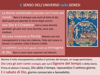 Mentre il mito mesopotamico celebra il primato del tempio, un luogo particolare,
Dio crea gli astri come orologio, per cui è Signore del tempo e della storia.
Prima di abitare il tempio, Dio abita il tempo, riposandosi il settimo giorno.
È il sabato di Dio, giorno consacrato e benedetto.
La storia universale coincide con l’inizio del
mondo. Non vi è dunque una sorta di lotta di dei,
dalla quale poi dipende la storia degli uomini.
Solo Dio è il Creatore, non ci sono divinità
parallele: gli astri non sono divinità, sono solo
creature.
Dio crea mediante la Parola. Mentre nei miti
mesopotamici si crea con violenza, l’atto del creare in
Genesi 1 è sereno, tutto è buono e bello.
Gli uomini sono tutti uguali, creati ad immagine
di Dio. Non ci sono razze superiori ed inferiori.
 