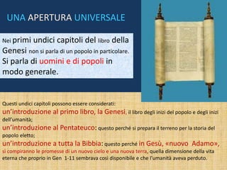 Questi undici capitoli possono essere considerati:
un’introduzione al primo libro, la Genesi, il libro degli inizi del popolo e degli inizi
dell’umanità;
un’introduzione al Pentateuco: questo perché si prepara il terreno per la storia del
popolo eletto;
un’introduzione a tutta la Bibbia: questo perché in Gesù, «nuovo Adamo»,
si compiranno le promesse di un nuovo cielo e una nuova terra, quella dimensione della vita
eterna che proprio in Gen 1-11 sembrava così disponibile e che l’umanità aveva perduto.
Nei primi undici capitoli del libro della
Genesi non si parla di un popolo in particolare.
Si parla di uomini e di popoli in
modo generale.
UNA APERTURA UNIVERSALE
 