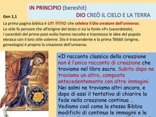 «Il racconto classico della creazione
non è l’unico racconto di creazione che
troviamo nel libro sacro. Subito dopo ne
troviamo un altro, composto
antecedentemente con altre immagini.
Nei salmi ne troviamo altri ancora, e
dopo di essi il tentativo di chiarire la
fede nella creazione continua …
Vediamo così come la stessa Bibbia
modifichi di continuo le immagini e le
Gen 1,1
La prima pagina biblica è un inno che celebra il Dio creatore dell’universo.
Lo stile fa pensare che all’origine del testo ci sia la fonte «P» (sacerdotale).
I sacerdoti del primo post-esilio hanno raccolto e trasmesso le idee del popolo
ebraico con il loro stile solenne. Dio è trascendente e la prima Tôldöt (origine,
genealogia) è proprio la creazione dell’universo.
 