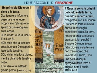 1In principio Dio creò il
cielo e la terra.
2La terra era informe e
deserta e le tenebre
ricoprivano l’abisso e lo
spirito di Dio aleggiava
sulle acque.
3Dio disse: «Sia la luce!».
E la luce fu.
4Dio vide che la luce era
cosa buona e Dio separò la
luce dalle tenebre.
5Dio chiamò la luce giorno,
mentre chiamò le tenebre
notte.
E fu sera e fu mattina:
giorno primo. (GENESI 1, 1-5)
4 Queste sono le origini
del cielo e della terra,
quando vennero creati.
Nel giorno in cui il Signore
Dio fece la terra e il cielo
5nessun cespuglio
campestre era sulla terra,
nessuna erba campestre
era spuntata, perché il
Signore Dio non aveva
fatto piovere sulla terra e
non c’era uomo che
lavorasse il suolo, 6ma
una polla d’acqua
sgorgava dalla terra e
irrigava tutto il suolo.
GENESI 2, 4-6
Mosaico della Cappella Palatina
Palermo. Sec. XII
 