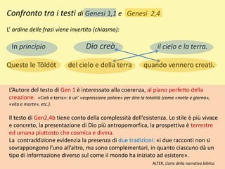 Confronto tra i testi di Genesi 1,1 e Genesi 2,4
L’ ordine delle frasi viene invertito (chiasmo):
In principio Dio creò il cielo e la terra.
Queste le Tôldöt del cielo e della terra quando vennero creati.
L’Autore del testo di Gen 1 è interessato alla coerenza, al piano perfetto della
creazione. «Cieli e terra»: è un’ «espressione polare» per dire la totalità (come «notte e giorno»,
«vita e morte», etc.).
Il testo di Gen2,4b tiene conto della complessità dell’esistenza. Lo stile è più vivace
e concreto, la presentazione di Dio più antropomorfica, la prospettiva è terrestre
ed umana piuttosto che cosmica e divina.
La contraddizione evidenzia la presenza di due tradizioni: «i due racconti non si
sovrappongono l’uno all’altro, ma sono complementari, in quanto ciascuno dà un
tipo di informazione diverso sul come il mondo ha iniziato ad esistere».
ALTER, L’arte della narrativa biblica
 