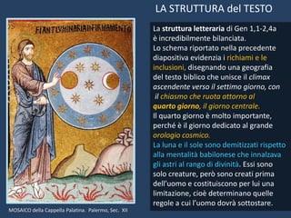 La struttura letteraria di Gen 1,1-2,4a
è incredibilmente bilanciata.
Lo schema riportato nella precedente
diapositiva evidenzia i richiami e le
inclusioni, disegnando una geografia
del testo biblico che unisce il climax
ascendente verso il settimo giorno, con
il chiasmo che ruota attorno al
quarto giorno, il giorno centrale.
Il quarto giorno è molto importante,
perché è il giorno dedicato al grande
orologio cosmico.
La luna e il sole sono demitizzati rispetto
alla mentalità babilonese che innalzava
gli astri al rango di divinità. Essi sono
solo creature, però sono creati prima
dell’uomo e costituiscono per lui una
limitazione, cioè determinano quelle
regole a cui l’uomo dovrà sottostare.
LA STRUTTURA del TESTO
MOSAICO della Cappella Palatina. Palermo, Sec. XII
 