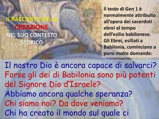 IL RACCONTO DELLA
CREAZIONE
NEL SUO CONTESTO
STORICO
Il testo di Gen 1 è
normalmente attribuito
all’opera dei sacerdoti
ebrei al tempo
dell’esilio babilonese.
Gli Ebrei, esiliati a
Babilonia, cominciano a
porsi molte domande:
Il nostro Dio è ancora capace di salvarci?
Forse gli dei di Babilonia sono più potenti
del Signore Dio d’Israele?
Abbiamo ancora qualche speranza?
Chi siamo noi? Da dove veniamo?
Chi ha creato il mondo sul quale ci
 