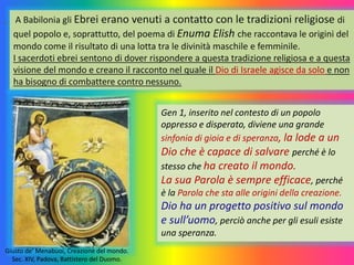 A Babilonia gli Ebrei erano venuti a contatto con le tradizioni religiose di
quel popolo e, soprattutto, del poema di Enuma Elish che raccontava le origini del
mondo come il risultato di una lotta tra le divinità maschile e femminile.
I sacerdoti ebrei sentono di dover rispondere a questa tradizione religiosa e a questa
visione del mondo e creano il racconto nel quale il Dio di Israele agisce da solo e non
ha bisogno di combattere contro nessuno.
Gen 1, inserito nel contesto di un popolo
oppresso e disperato, diviene una grande
sinfonia di gioia e di speranza, la lode a un
Dio che è capace di salvare perché è lo
stesso che ha creato il mondo.
La sua Parola è sempre efficace, perché
è la Parola che sta alle origini della creazione.
Dio ha un progetto positivo sul mondo
e sull’uomo, perciò anche per gli esuli esiste
una speranza.
Giusto de’ Menabuoi, Creazione del mondo.
Sec. XIV, Padova, Battistero del Duomo.
 