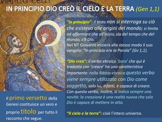 (Gen 1,1)
Il primo versetto della
Genesi costituisce un vero e
proprio titolo per tutto il
racconto che segue.
“In principio”: il testo non si interroga su ciò
che esisteva alle origini del mondo; si limita
ad affermare che all’inizio, sia del tempo che del
mondo, c’è Dio.
Nel NT Giovanni inizierà allo stesso modo il suo
vangelo: “In principio era la Parola” (Gv 1,1).
“Dio creò”: il verbo ebraico ‘bara’ che qui è
tradotto con ‘creare’ ha una caratteristica
importante: nella Bibbia ebraica questo verbo
viene sempre utilizzato con Dio come
soggetto, solo lui, infatti, è capace di creare.
Con questo verbo, inoltre, si indica sempre una
novità: la creazione è una realtà nuova che solo
Dio è capace di mettere in atto.
“Il cielo e la terra”: cioè l’intero universo.
 