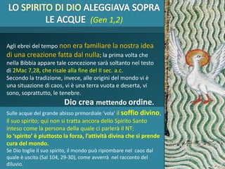 Agli ebrei del tempo non era familiare la nostra idea
di una creazione fatta dal nulla; la prima volta che
nella Bibbia appare tale concezione sarà soltanto nel testo
di 2Mac 7,28, che risale alla fine del II sec. a.c.
Secondo la tradizione, invece, alle origini del mondo vi è
una situazione di caos, vi è una terra vuota e deserta, vi
sono, soprattutto, le tenebre.
Dio crea mettendo ordine.
(Gen 1,2)
Sulle acque del grande abisso primordiale ‘vola’ il soffio divino,
il suo spirito; qui non si tratta ancora dello Spirito Santo
inteso come la persona della quale ci parlerà il NT;
lo ‘spirito’ è piuttosto la forza, l’attività divina che si prende
cura del mondo.
Se Dio toglie il suo spirito, il mondo può ripiombare nel caos dal
quale è uscito (Sal 104, 29-30), come avverrà nel racconto del
diluvio.
 