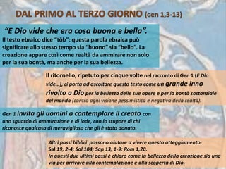 “E Dio vide che era cosa buona e bella”.
Il testo ebraico dice “tôb”: questa parola ebraica può
significare allo stesso tempo sia “buono” sia “bello”. La
creazione appare così come realtà da ammirare non solo
per la sua bontà, ma anche per la sua bellezza.
Il ritornello, ripetuto per cinque volte nel racconto di Gen 1 (E Dio
vide…), ci porta ad ascoltare questo testo come un grande inno
rivolto a Dio per la bellezza delle sue opere e per la bontà sostanziale
del mondo (contro ogni visione pessimistica e negativa della realtà).
Gen 1 invita gli uomini a contemplare il creato con
uno sguardo di ammirazione e di lode, con lo stupore di chi
riconosce qualcosa di meraviglioso che gli è stato donato.
Altri passi biblici possono aiutare a vivere questo atteggiamento:
Sal 19, 2-4; Sal 104; Sap 13, 1-9; Rom 1,20.
In questi due ultimi passi è chiaro come la bellezza della creazione sia una
via per arrivare alla contemplazione e alla scoperta di Dio.
 