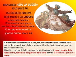 Il primo atto della creazione è la luce, che viene separata dalle tenebre. Per il
mondo del tempo, il sole e la luna sono considerati soltanto come lampade che
brillano di luce riflessa.
Già nella creazione della luce emergono temi importanti: il ruolo creatore della
Parola di Dio, l’alternarsi del giorno e della notte e infine la lode divina per le sue
opere.
Dio vide che la luce era
cosa buona e Dio separò
la luce dalle tenebre.
Dio chiamò la luce giorno,
mentre chiamò le tenebre notte.
E fu sera e fu mattina:
giorno primo.
 