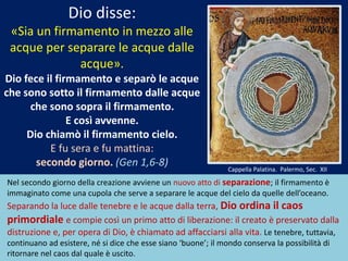 Dio disse:
«Sia un firmamento in mezzo alle
acque per separare le acque dalle
acque».
Dio fece il firmamento e separò le acque
che sono sotto il firmamento dalle acque
che sono sopra il firmamento.
E così avvenne.
Dio chiamò il firmamento cielo.
E fu sera e fu mattina:
secondo giorno. (Gen 1,6-8)
Nel secondo giorno della creazione avviene un nuovo atto di separazione; il firmamento è
immaginato come una cupola che serve a separare le acque del cielo da quelle dell’oceano.
Separando la luce dalle tenebre e le acque dalla terra, Dio ordina il caos
primordiale e compie così un primo atto di liberazione: il creato è preservato dalla
distruzione e, per opera di Dio, è chiamato ad affacciarsi alla vita. Le tenebre, tuttavia,
continuano ad esistere, né si dice che esse siano ‘buone’; il mondo conserva la possibilità di
ritornare nel caos dal quale è uscito.
Cappella Palatina. Palermo, Sec. XII
 
