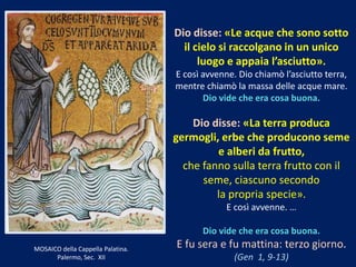 Dio disse: «Le acque che sono sotto
il cielo si raccolgano in un unico
luogo e appaia l’asciutto».
E così avvenne. Dio chiamò l’asciutto terra,
mentre chiamò la massa delle acque mare.
Dio vide che era cosa buona.
Dio disse: «La terra produca
germogli, erbe che producono seme
e alberi da frutto,
che fanno sulla terra frutto con il
seme, ciascuno secondo
la propria specie».
E così avvenne. …
Dio vide che era cosa buona.
E fu sera e fu mattina: terzo giorno.
(Gen 1, 9-13)
MOSAICO della Cappella Palatina.
Palermo, Sec. XII
 