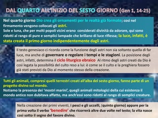 Tutti gli animali, compresi quelli terrestri creati all’alba del sesto giorno, fanno parte di un
progetto divino sul mondo.
Notiamo la presenza dei ‘mostri marini’, quegli animali mitologici della cui esistenza il
mondo antico non dubitava affatto, ma anch’essi sono ridotti al rango di semplici creature.
Nel quarto giorno Dio crea gli ornamenti per le realtà già formate; così nel
firmamento vengono collocati gli astri.
Sole e luna, che per molti popoli vicini erano considerati divinità da adorare, qui sono
ridotti al rango di pure e semplici lampade che brillano di luce riflessa; la luce, infatti, è
stata creata il primo giorno indipendentemente dagli astri.
Il testo genesiaco ci ricorda come la funzione degli astri non sia soltanto quella di far
luce, ma anche di governare o regolare i tempi e le stagioni. La posizione degli
astri, infatti, determina il ciclo liturgico ebraico. Al ritmo degli astri creati da Dio è
così legata la possibilità del culto reso a lui: è come se il culto e la preghiera fossero
già stati previsti da Dio al momento stesso della creazione.
Nella creazione dei primi viventi, i pesci e gli uccelli, (quinto giorno) appare per la
prima volta il verbo ‘benedire’ che ricorrerà altre due volte nel testo; la vita nasce
così sotto il segno del favore divino.
 