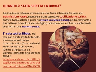 QUANDO è STATA SCRITTA LA BIBBIA?
Ogni tradizione religiosa vive in genere due forme intrecciate tra loro: una
trasmissione orale, spontanea, e una successiva codificazione scritta.
Anche il Popolo d’Israele prima ha vissuto una Storia (Esodo), poi ha cominciato a
trasmetterne il ricordo di padre in figlio (tradizione orale) e infine ha anche fissato
tale storia in una memoria scritta.
E’ nata così la Bibbia, ma
essa non è stata scritta tutta nello
stesso periodo di tempo:
il Libro più antico (forse quello del
Profeta Amos) è del 750 a.C.,
l’ultimo è l’Apocalisse di S.
Giovanni, composta circa nell’anno
100 d.C.
La redazione dei vari Libri biblici, si
scagliona tra queste due date, cioè
in un periodo di oltre otto secoli.
 