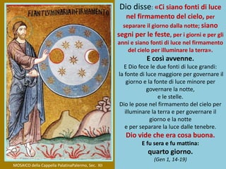 Dio disse: «Ci siano fonti di luce
nel firmamento del cielo, per
separare il giorno dalla notte; siano
segni per le feste, per i giorni e per gli
anni e siano fonti di luce nel firmamento
del cielo per illuminare la terra».
E così avvenne.
E Dio fece le due fonti di luce grandi:
la fonte di luce maggiore per governare il
giorno e la fonte di luce minore per
governare la notte,
e le stelle.
Dio le pose nel firmamento del cielo per
illuminare la terra e per governare il
giorno e la notte
e per separare la luce dalle tenebre.
Dio vide che era cosa buona.
E fu sera e fu mattina:
quarto giorno.
(Gen 1, 14-19)
MOSAICO della Cappella PalatinaPalermo, Sec. XII
 