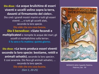 Dio disse: «Le acque brulichino di esseri
viventi e uccelli volino sopra la terra,
davanti al firmamento del cielo».
Dio creò i grandi mostri marini e tutti gli esseri
viventi …, e tutti gli uccelli alati,
secondo la loro specie.
Dio vide che era cosa buona.
Dio li benedisse: «Siate fecondi e
moltiplicatevi e riempite le acque dei mari; gli
uccelli si moltiplichino sulla terra».
E fu sera e fu mattina: quinto giorno.
Dio disse: «La terra produca esseri viventi
secondo la loro specie: bestiame, rettili e
animali selvatici, secondo la loro specie».
E così avvenne. Dio fece gli animali selvatici, …
secondo la loro specie.
Dio vide che era cosa buona.
(Gen 1, 20-25)
MOSAICO della Cappella Palatina.
Palermo, Sec. XII
 