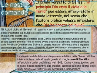 Gli Autori biblici di Genesi 1-11 (dal sec. X al VI a c) non avevano il concetto
della creazione dal nulla; solo nel secondo libro dei Maccabei troviamo espressa
chiaramente questa idea.
Tuttavia, l’interpretazione letterale della Genesi era comune nella Chiesa fino al
secolo scorso; solo nel 1948 ci fu una svolta decisiva, grazie alla lettera pubblicata
dalla Pontifìcia Commissione Biblica. In questa lettera si affermava che è legittimo
ammettere per Gen 1-11 autori diversi da Mosè e, soprattutto, si sosteneva che in
questi capitoli la storia ci viene presentata con un linguaggio popolare e figurato.
La situazione della lettura e interpretazione biblica nella Chiesa cattolica
iniziò a mutare radicalmente grazie al magistero di Pio XII e
all'enciclica da lui pubblicata nel 1943, (Divino Afflante Spiritu), con
la quale il papa garantiva agli studiosi cattolici la piena libertà degli
studi biblici e ne riaffermava la centralità e l'importanza.
Il primo versetto di Genesi, “in
principio Dio creò il cielo e la
terra” può essere interpretato in
modo letterale, nel senso che
l’autore biblico volesse intendere
che Dio ha creato dal nulla?
 