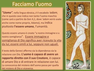 "Uomo", nella lingua ebraica, è il vocabolo 'adam,
che in questo caso indica non tanto l'uomo maschio
(come sarà a partire da Gen 4,1, dove 'adam verrà usato
anche come nome proprio, Adamo), ma indica
piuttosto l'essere umano, l'umanità.
Questo essere umano è creato "a nostra immagine e a
nostra somiglianza". Essere immagine e
somiglianza di Dio significa aver ricevuto la vita
da lui; essere simili a lui, seppure non uguali.
Il testo della Genesi afferma sia la dipendenza sia la
relazione con Dio. L'uomo è capace di avere un
rapporto diretto con il suo Creatore, è capace
di amare Dio e di entrare in relazione con lui.
La conoscenza del mistero dell'uomo passa per quella
del mistero di Dio e viceversa.
Facciamo l’uomo
 