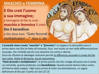 E Dio creò l’uomo
a sua immagine;
a immagine di Dio lo creò:
maschio e femmina li creò.
Dio li benedisse
e Dio disse loro: “Siate fecondi e
moltiplicatevi …” (Gen 1, 26)
L’umanità viene creata "maschio" e "femmina": la coppia e la sessualità sono il
primo dono che Dio ha fatto all'umanità. Essa non esiste se non nella differenziazione
sessuale, che richiede perciò una relazione tra uomo e donna.
Sono da rifiutare le ideologie contrarie perché la differenza sessuale è creata da Dio
non come fonte di divisione, ma di comunione.
“Siate fecondi e moltiplicatevi": la prima parola che Dio rivolge all'uomo non è tanto
un comando, quanto piuttosto una benedizione. Questa parola divina indica come,
all'interno della coppia, i figli siano prima di tutto una benedizione, un segno
dell'amore di Dio per l'uomo (cf. Sal 127,3)
MASCHIO e FEMMINA
 