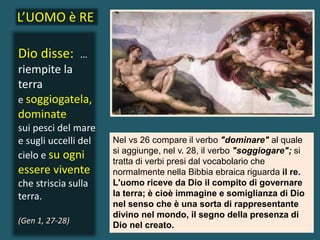 Dio disse: …
riempite la
terra
e soggiogatela,
dominate
sui pesci del mare
e sugli uccelli del
cielo e su ogni
essere vivente
che striscia sulla
terra.
(Gen 1, 27-28)
Nel vs 26 compare il verbo "dominare" al quale
si aggiunge, nel v. 28, il verbo "soggiogare"; si
tratta di verbi presi dal vocabolario che
normalmente nella Bibbia ebraica riguarda il re.
L'uomo riceve da Dio il compito di governare
la terra; è cioè immagine e somiglianza di Dio
nel senso che è una sorta di rappresentante
divino nel mondo, il segno della presenza di
Dio nel creato.
L’UOMO è RE
 