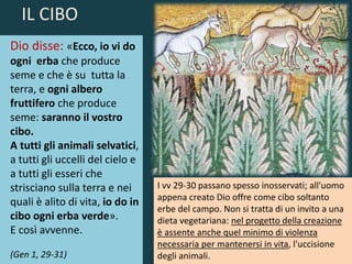 Dio disse: «Ecco, io vi do
ogni erba che produce
seme e che è su tutta la
terra, e ogni albero
fruttifero che produce
seme: saranno il vostro
cibo.
A tutti gli animali selvatici,
a tutti gli uccelli del cielo e
a tutti gli esseri che
strisciano sulla terra e nei
quali è alito di vita, io do in
cibo ogni erba verde».
E così avvenne.
(Gen 1, 29-31)
I vv 29-30 passano spesso inosservati; all'uomo
appena creato Dio offre come cibo soltanto
erbe del campo. Non si tratta di un invito a una
dieta vegetariana: nel progetto della creazione
è assente anche quel minimo di violenza
necessaria per mantenersi in vita, l'uccisione
degli animali.
IL CIBO
 