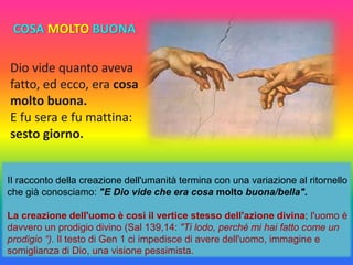 Dio vide quanto aveva
fatto, ed ecco, era cosa
molto buona.
E fu sera e fu mattina:
sesto giorno.
II racconto della creazione dell'umanità termina con una variazione al ritornello
che già conosciamo: "E Dio vide che era cosa molto buona/bella".
La creazione dell'uomo è così il vertice stesso dell'azione divina; l'uomo è
davvero un prodigio divino (Sal 139,14: "Ti lodo, perché mi hai fatto come un
prodigio “). Il testo di Gen 1 ci impedisce di avere dell'uomo, immagine e
somiglianza di Dio, una visione pessimista.
COSA MOLTO BUONA
 