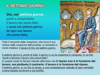 Dio, nel settimo giorno,
portò a compimento
il lavoro che aveva fatto
e cessò nel settimo giorno
da ogni suo lavoro
che aveva fatto.
Tutto il racconto della creazione, che trova il suo
vertice nella creazione dell'umanità, si conclude in
modo inatteso: il riposo di Dio nel settimo giorno.
II settimo giorno è, prima di tutto, il giorno in cui la creazione è compiuta, in cui Dio
"portò a termine il lavoro che aveva fatto".
In questo modo la Genesi intende affermare che il riposo non è in funzione del
lavoro, ma piuttosto il contrario: il lavoro è in funzione del riposo.
Il settimo giorno, in cui Dio si riposa, è una contestazione radicale di ogni mentalità
umana basata sul lavoro e sul profitto.
IL SETTIMO GIORNO
 