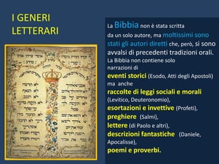 La Bibbia non è stata scritta
da un solo autore, ma moltissimi sono
stati gli autori diretti che, però, si sono
avvalsi di precedenti tradizioni orali.
La Bibbia non contiene solo
narrazioni di
eventi storici (Esodo, Atti degli Apostoli)
ma anche
raccolte di leggi sociali e morali
(Levitico, Deuteronomio),
esortazioni e invettive (Profeti),
preghiere (Salmi),
lettere (di Paolo e altri),
descrizioni fantastiche (Daniele,
Apocalisse),
poemi e proverbi.
I GENERI
LETTERARI
 